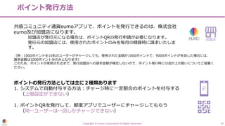 ポイント発⾏⽅法
Copyright © eumo Corporation All Rights Reserved. 18
共感コミュニティ通貨eumoアプリで、ポイントを発⾏できるのは、株式会社
eumo及び加盟店になります。
加盟店が発⾏元になる場合は、ポイントQRの発⾏申請が必要になります。
発⾏元の加盟店には、使⽤されたポイントのみを毎⽉の精算時に請求いたしま
す。
ポイントの発⾏⽅法としては主に２種類あります
1. システムで⾃動付与する⽅法︓チャージ時に⼀定割合のポイントを付与する
（上限設定ができない）
1. ポイントQRを発⾏して、都度アプリでユーザーにチャージしてもらう
（同⼀ユーザーは⼀回しかチャージできない）
加盟店
（例︓1000ポイントを10名のユーザーがチャージしても、使⽤された⾦額が1000ポイントで、9000ポイントが失効した場合には、
請求⾦額は1000ポイント分のみとなります）
このため、ポイントが使⽤されるまで、発⾏加盟店への請求⾦額が確定しないので、ポイント発⾏時には会計上の扱いについてご留意く
ださい。
 