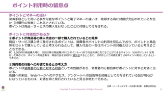 ポイント利⽤時の留意点
Copyright © eumo Corporation All Rights Reserved. 19
ポイントとマネーの違い
決済⼿段として⽤いる事が可能なポイントと電⼦マネーの違いは、取得する為に対価が⽀払われているか否
か（対価性の有無）にあるとされている。
ポイントは商品・サービスの購⼊を⾏なったことに付随して付与される。
ポイントに対価性があるか
①ポイントが商品等の購⼊代⾦の⼀部で購⼊されているとの⾒解
商品・サービス購⼊時に発⾏されるポイントは、消費者がポイントの利⽤を⾒込んでおり、ポイントと商品
等をセットで購⼊していると考えられるとして、購⼊代⾦の⼀部はポイントの対価となっていると考えるこ
ともできる。
例）1,000円の商品購⼊時に、次回以降の商品購⼊時に1ポイント＝1円で代⾦決済に充てることができるポイント（100ポイント）を発
⾏した場合には、ポイント発⾏企業は、商品代⾦を900円に値引きするとともに、100円という対価を得て100ポイント発⾏しているとい
う考え⽅。
②消費者の⾏動への対価であるとの考え⽅
ポイントは消費者の⾏動に対する対価としての性格があり、消費者の⾏動⾃体がポイントに対する対価に当
たる。
店舗への来店、Webページへのアクセス、アンケートへの回答等を契機として付与されている旨が明らか
になっているものは、対価を得て発⾏されていると⾒る余地も⼗分ある。
出典︓バーチャルマネーの法務 第2版 ⺠事法研究会
 