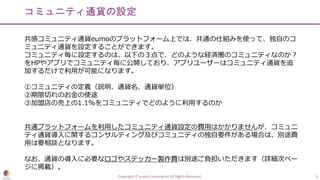 Copyright © eumo Corporation All Rights Reserved. 5
コミュニティ通貨の設定
共感コミュニティ通貨eumoのプラットフォーム上では、共通の仕組みを使って、独⾃のコ
ミュニティ通貨を設定することができます。
コミュニティ毎に設定するのは、以下の３点で、どのような経済圏のコミュニティなのか︖
をHPやアプリでコミュニティ毎に公開しており、アプリユーザーはコミュニティ通貨を追
加するだけで利⽤が可能になります。
①コミュニティの定義（説明、通貨名、通貨単位）
②期限切れのお⾦の使途
③加盟店の売上の1.1%をコミュニティでどのように利⽤するのか
共通プラットフォームを利⽤したコミュニティ通貨設定の費⽤はかかりませんが、コミュニ
ティ通貨導⼊に関するコンサルティング及びコミュニティの独⾃要件がある場合は、別途費
⽤は要相談となります。
なお、通貨の導⼊に必要なロゴやステッカー製作費は別途ご負担いただきます（詳細次ペー
ジに掲載）。
 
