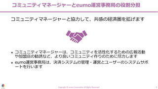 コミュニティマネージャーとeumo運営事務局の役割分担
コミュニティマネージャーと協⼒して、共感の経済圏を拡げます
❖ コミュニティマネージャーは、コミュニティを活性化するための広報活動
や加盟店の勧誘など、より良いコミュニティ作りのために尽⼒します
❖ eumo運営事務局は、決済システムの管理・運営とユーザーのシステムサポ
ートを⾏います
Copyright © eumo Corporation All Rights Reserved. 9
 