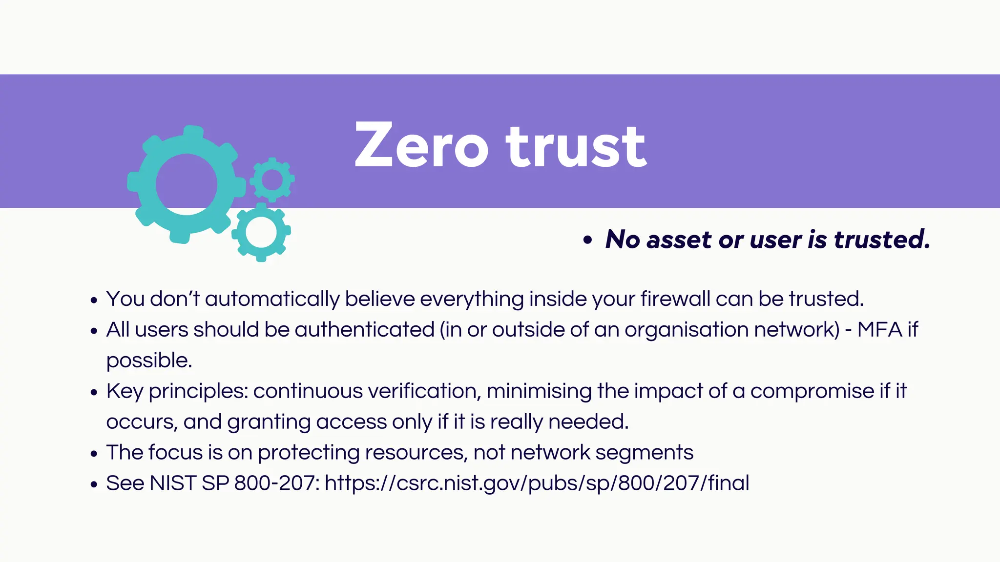 Zero trust
No asset or user is trusted.
You don’t automatically believe everything inside your firewall can be trusted.
All users should be authenticated (in or outside of an organisation network) - MFA if
possible.
Key principles: continuous verification, minimising the impact of a compromise if it
occurs, and granting access only if it is really needed.
The focus is on protecting resources, not network segments
See NIST SP 800-207: https://csrc.nist.gov/pubs/sp/800/207/final
 