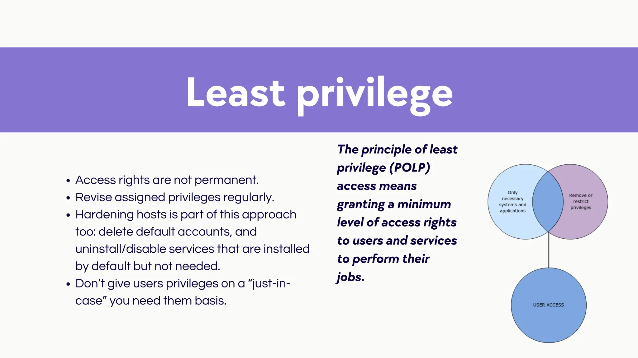 Least privilege
The principle of least
privilege (POLP)
access means
granting a minimum
level of access rights
to users and services
to perform their
jobs.
Access rights are not permanent.
Revise assigned privileges regularly.
Hardening hosts is part of this approach
too: delete default accounts, and
uninstall/disable services that are installed
by default but not needed.
Don’t give users privileges on a “just-in-
case” you need them basis.
 