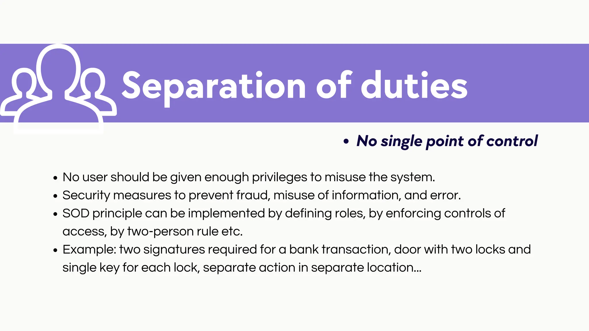 Separation of duties
No single point of control
No user should be given enough privileges to misuse the system.
Security measures to prevent fraud, misuse of information, and error.
SOD principle can be implemented by defining roles, by enforcing controls of
access, by two-person rule etc.
Example: two signatures required for a bank transaction, door with two locks and
single key for each lock, separate action in separate location...
 