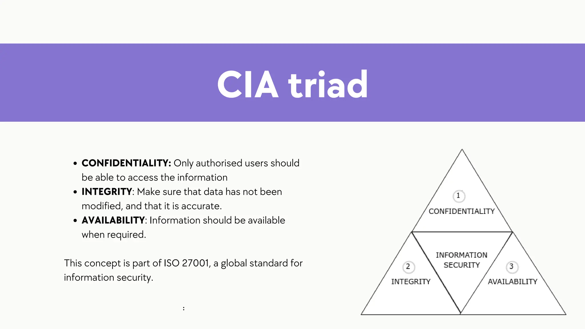 CIA triad
CONFIDENTIALITY: Only authorised users should
be able to access the information
INTEGRITY: Make sure that data has not been
modified, and that it is accurate.
AVAILABILITY: Information should be available
when required.
This concept is part of ISO 27001, a global standard for
information security.
:
 