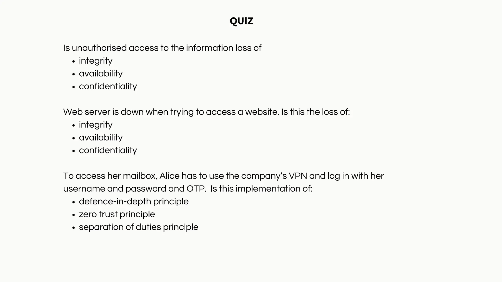 integrity
availability
confidentiality
integrity
availability
confidentiality
defence-in-depth principle
zero trust principle
separation of duties principle
QUIZ
Is unauthorised access to the information loss of
Web server is down when trying to access a website. Is this the loss of:
To access her mailbox, Alice has to use the company’s VPN and log in with her
username and password and OTP. Is this implementation of:
 