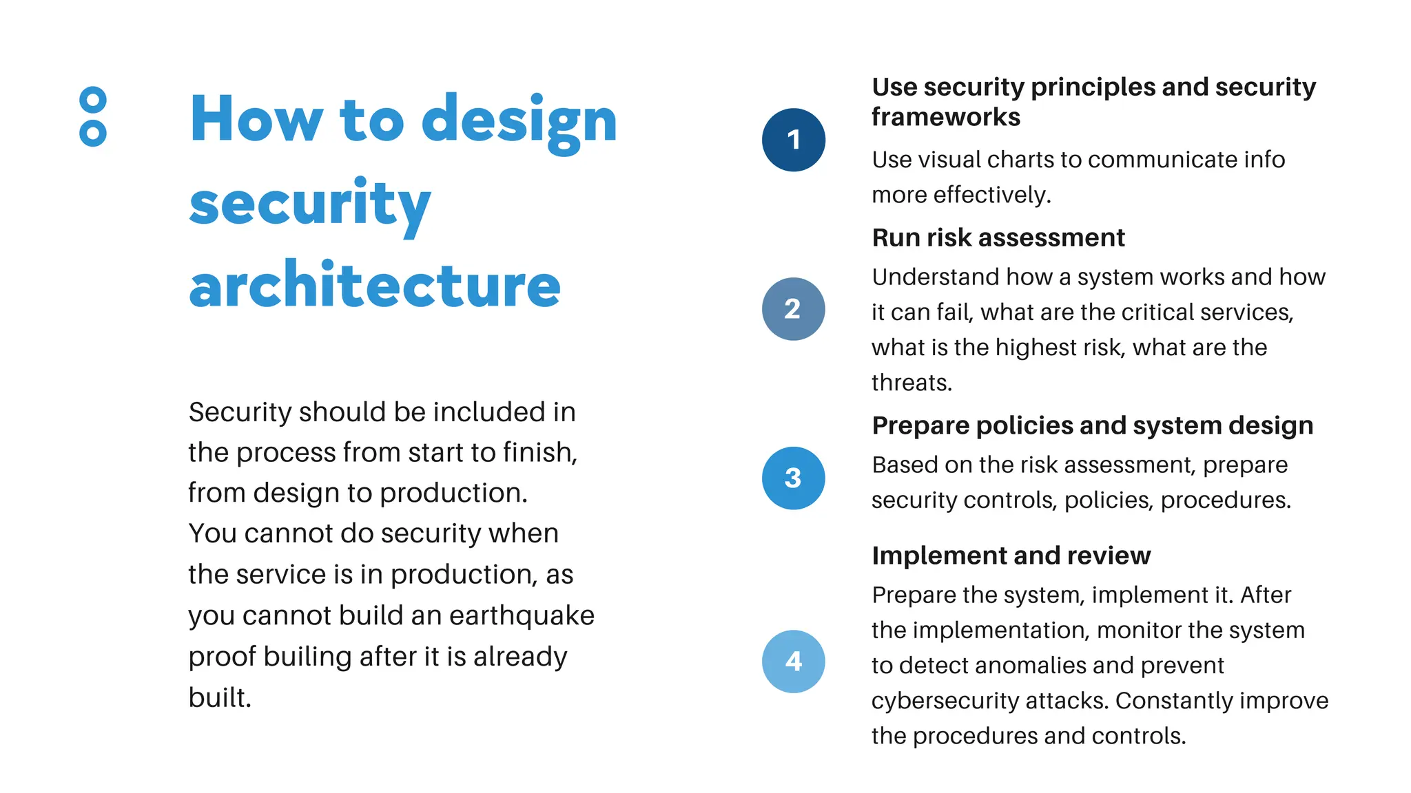 Use security principles and security
frameworks
Use visual charts to communicate info
more effectively.
Run risk assessment
Understand how a system works and how
it can fail, what are the critical services,
what is the highest risk, what are the
threats.
Prepare policies and system design
Based on the risk assessment, prepare
security controls, policies, procedures.
Implement and review
Prepare the system, implement it. After
the implementation, monitor the system
to detect anomalies and prevent
cybersecurity attacks. Constantly improve
the procedures and controls.
How to design
security
architecture
Security should be included in
the process from start to finish,
from design to production.
You cannot do security when
the service is in production, as
you cannot build an earthquake
proof builing after it is already
built.
1
2
3
4
 