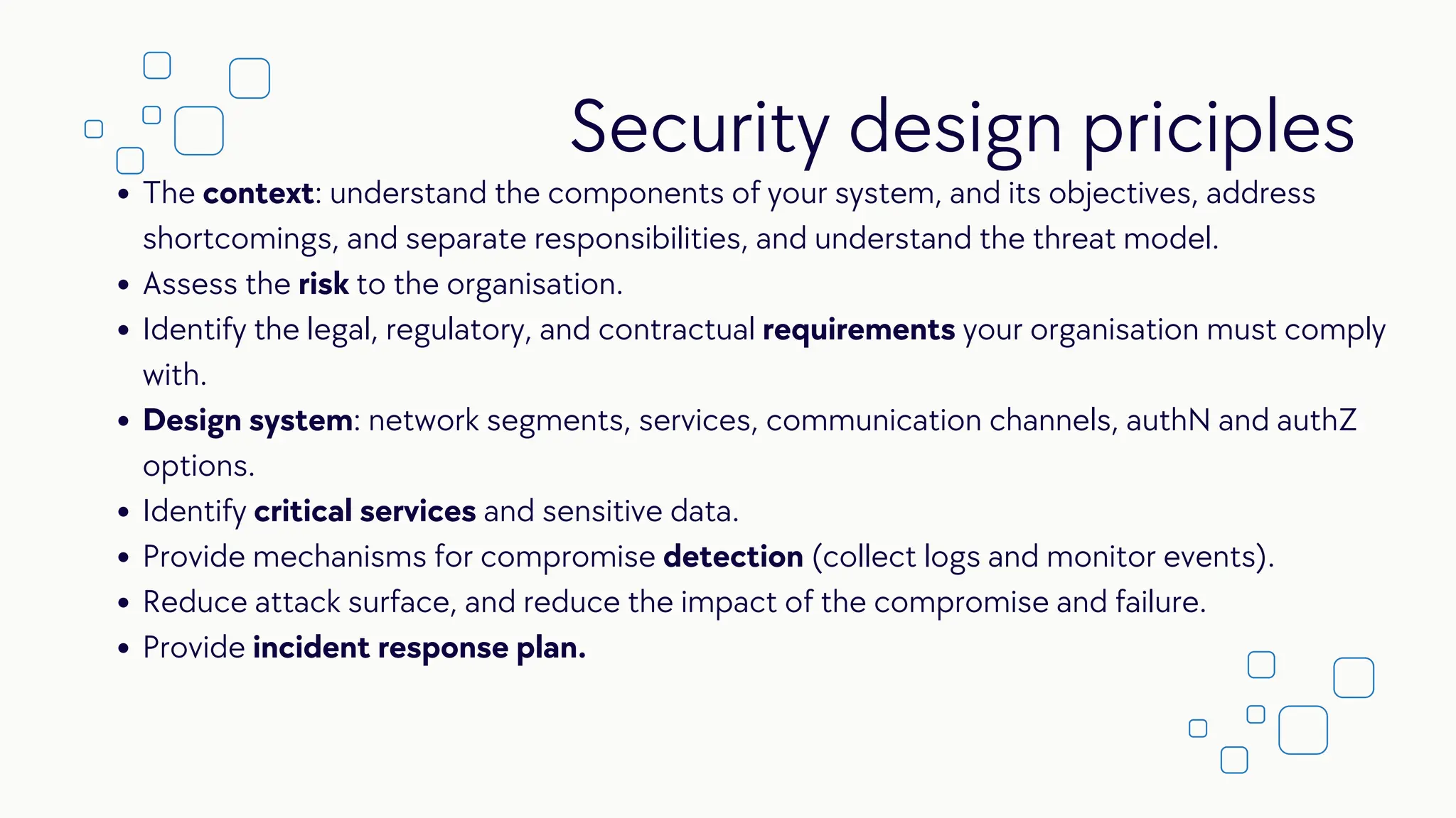 The context: understand the components of your system, and its objectives, address
shortcomings, and separate responsibilities, and understand the threat model.
Assess the risk to the organisation.
Identify the legal, regulatory, and contractual requirements your organisation must comply
with.
Design system: network segments, services, communication channels, authN and authZ
options.
Identify critical services and sensitive data.
Provide mechanisms for compromise detection (collect logs and monitor events).
Reduce attack surface, and reduce the impact of the compromise and failure.
Provide incident response plan.
Security design priciples
 