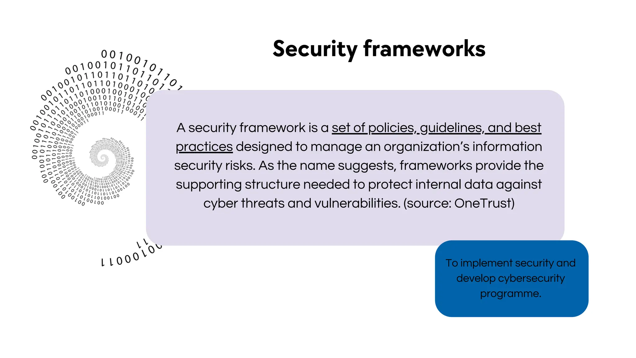 To implement security and
develop cybersecurity
programme.
Security frameworks
A security framework is a set of policies, guidelines, and best
practices designed to manage an organization’s information
security risks. As the name suggests, frameworks provide the
supporting structure needed to protect internal data against
cyber threats and vulnerabilities. (source: OneTrust)
 
