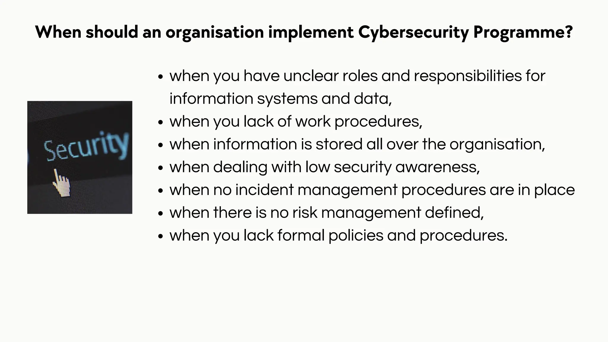When should an organisation implement Cybersecurity Programme?
when you have unclear roles and responsibilities for
information systems and data,
when you lack of work procedures,
when information is stored all over the organisation,
when dealing with low security awareness,
when no incident management procedures are in place
when there is no risk management defined,
when you lack formal policies and procedures.
 