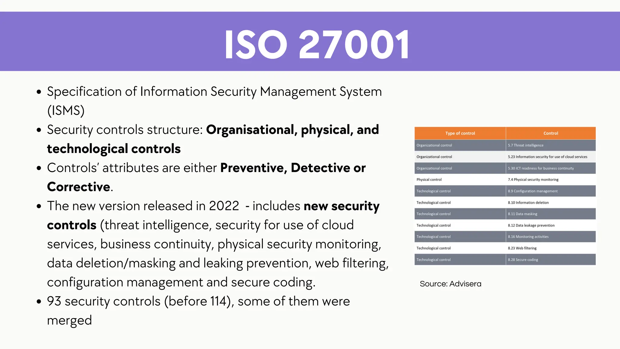 ISO 27001
Specification of Information Security Management System
(ISMS)
Security controls structure: Organisational, physical, and
technological controls
Controls’ attributes are either Preventive, Detective or
Corrective.
The new version released in 2022 - includes new security
controls (threat intelligence, security for use of cloud
services, business continuity, physical security monitoring,
data deletion/masking and leaking prevention, web filtering,
configuration management and secure coding.
93 security controls (before 114), some of them were
merged
Source: Advisera
 