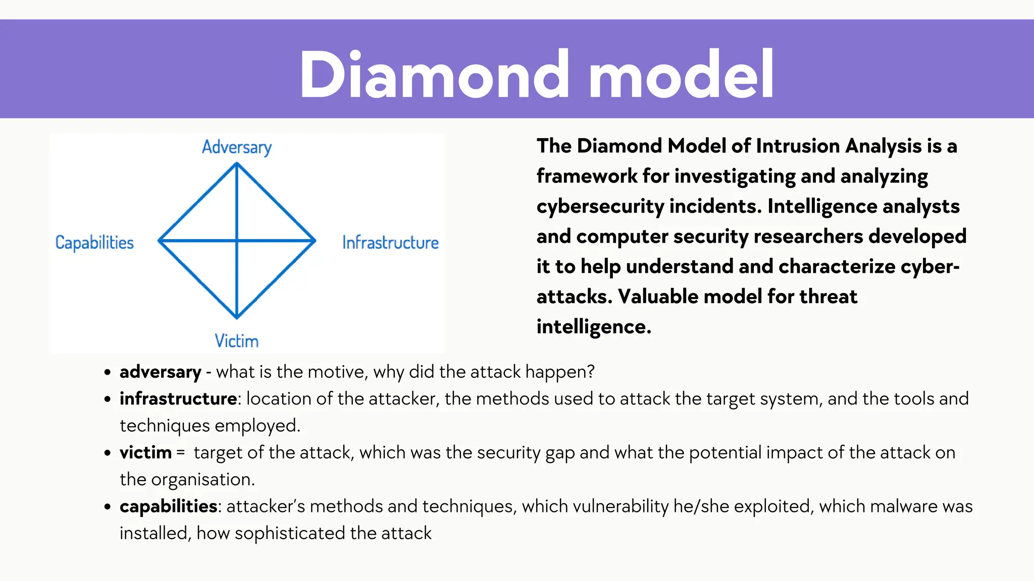 Diamond model
The Diamond Model of Intrusion Analysis is a
framework for investigating and analyzing
cybersecurity incidents. Intelligence analysts
and computer security researchers developed
it to help understand and characterize cyber-
attacks. Valuable model for threat
intelligence.
adversary - what is the motive, why did the attack happen?
infrastructure: location of the attacker, the methods used to attack the target system, and the tools and
techniques employed.
victim = target of the attack, which was the security gap and what the potential impact of the attack on
the organisation.
capabilities: attacker’s methods and techniques, which vulnerability he/she exploited, which malware was
installed, how sophisticated the attack
 