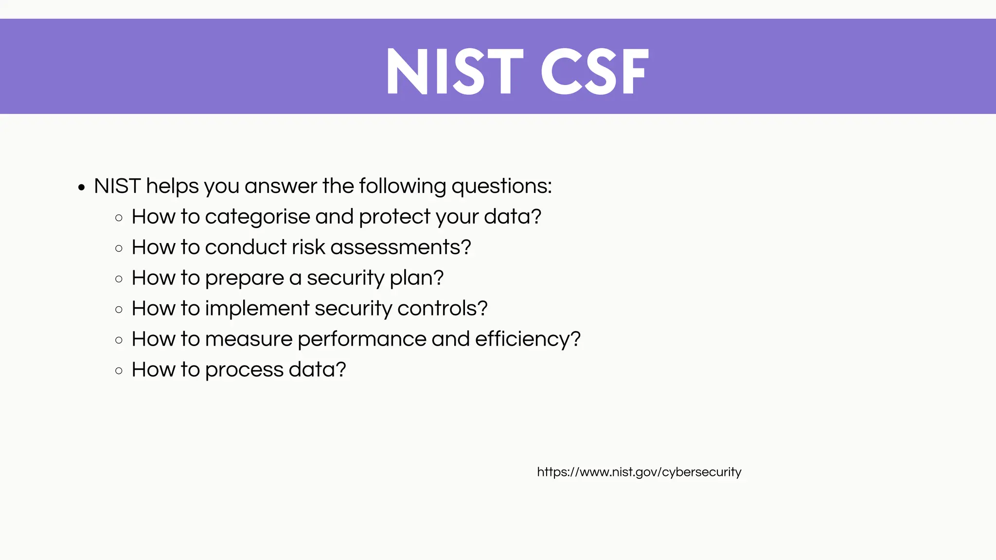 NIST CSF
NIST helps you answer the following questions:
How to categorise and protect your data?
How to conduct risk assessments?
How to prepare a security plan?
How to implement security controls?
How to measure performance and efficiency?
How to process data?
https://www.nist.gov/cybersecurity
 