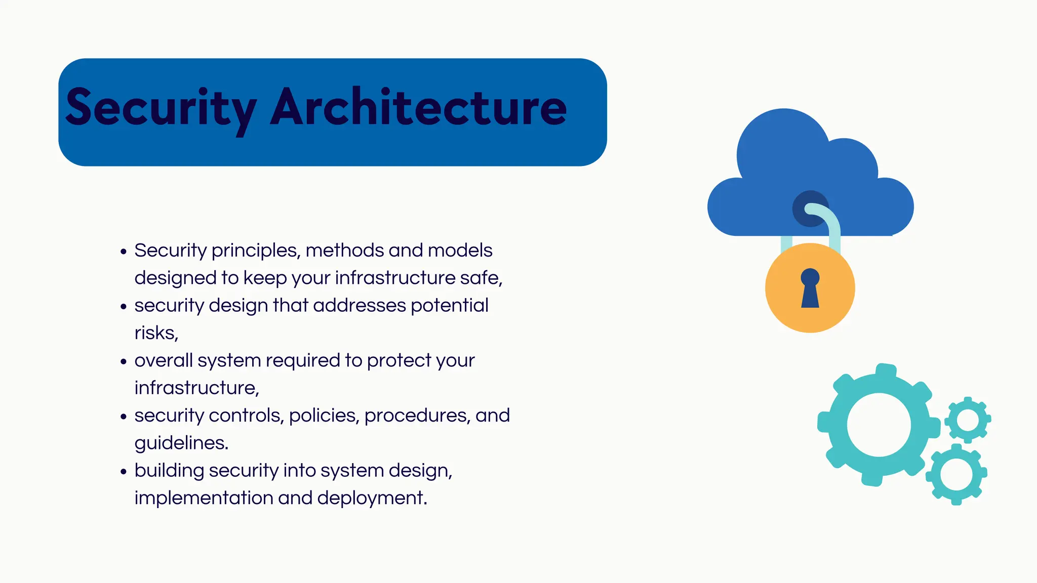 Security Architecture
Security principles, methods and models
designed to keep your infrastructure safe,
security design that addresses potential
risks,
overall system required to protect your
infrastructure,
security controls, policies, procedures, and
guidelines.
building security into system design,
implementation and deployment.
 