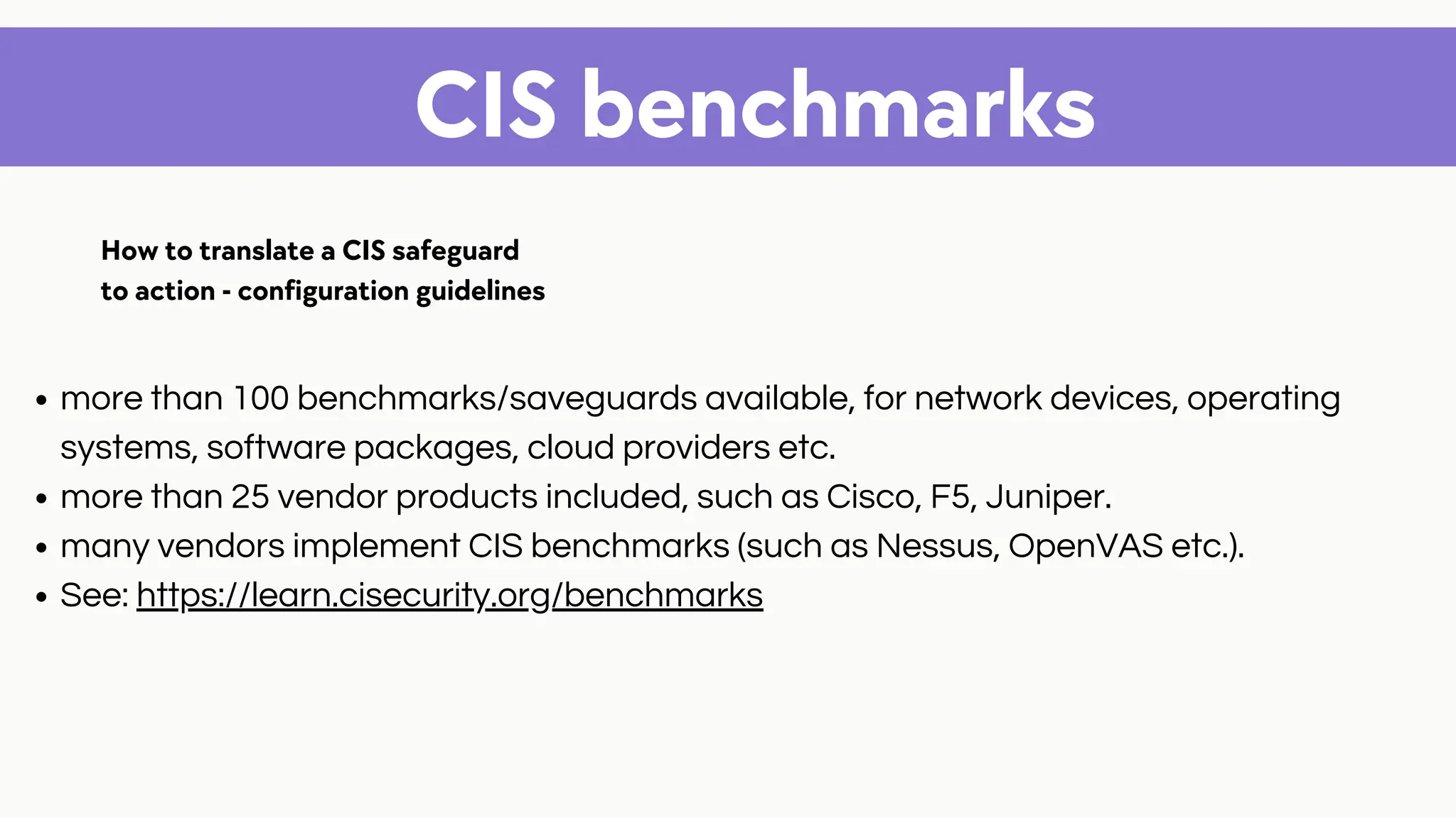 CIS benchmarks
more than 100 benchmarks/saveguards available, for network devices, operating
systems, software packages, cloud providers etc.
more than 25 vendor products included, such as Cisco, F5, Juniper.
many vendors implement CIS benchmarks (such as Nessus, OpenVAS etc.).
See: https://learn.cisecurity.org/benchmarks
How to translate a CIS safeguard
to action - configuration guidelines
 