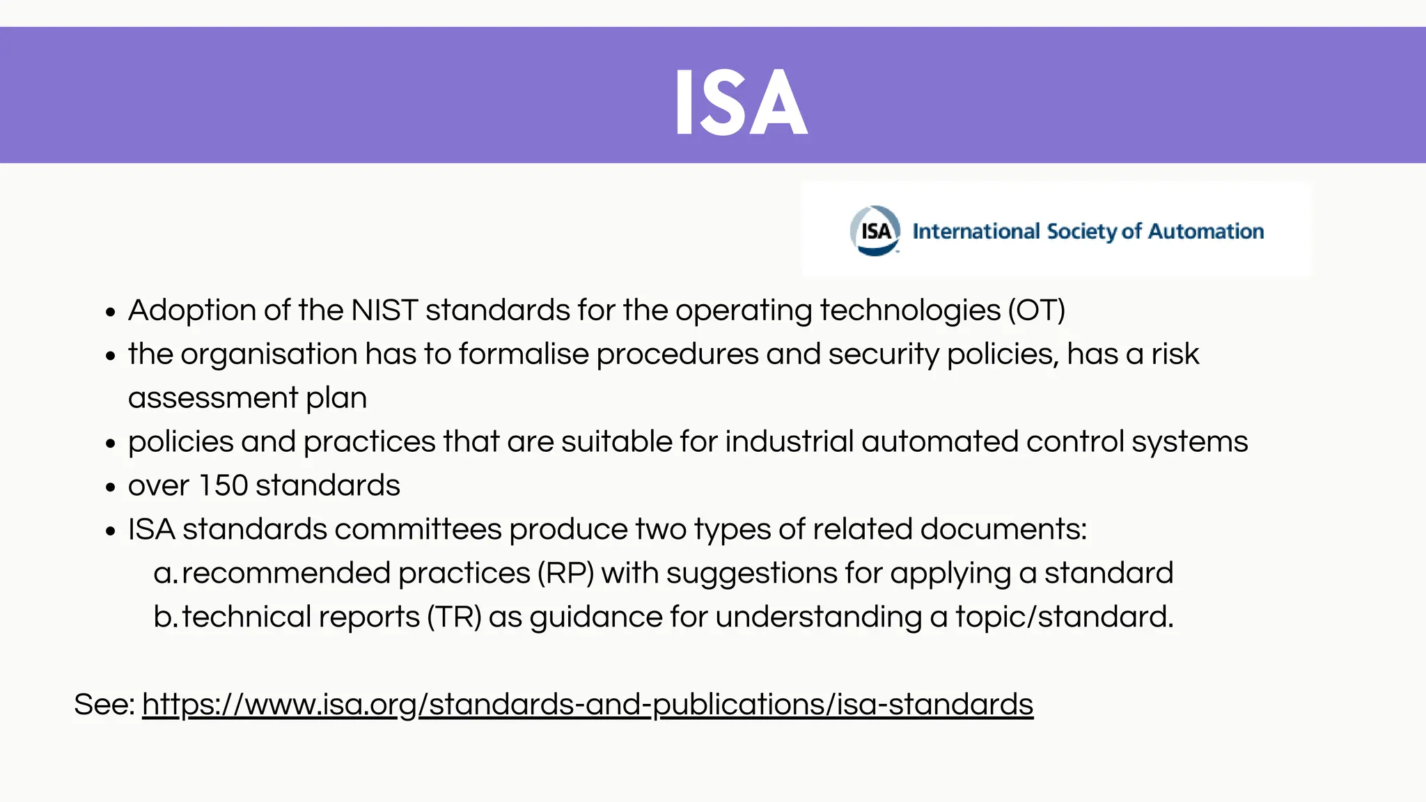 ISA
Adoption of the NIST standards for the operating technologies (OT)
the organisation has to formalise procedures and security policies, has a risk
assessment plan
policies and practices that are suitable for industrial automated control systems
over 150 standards
ISA standards committees produce two types of related documents:
recommended practices (RP) with suggestions for applying a standard
technical reports (TR) as guidance for understanding a topic/standard.
a.
b.
See: https://www.isa.org/standards-and-publications/isa-standards
 