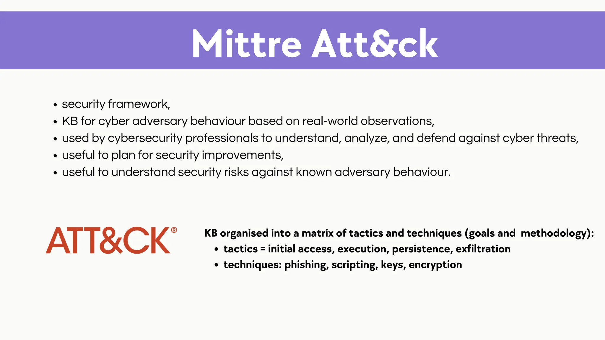 Mittre Att&ck
security framework,
KB for cyber adversary behaviour based on real-world observations,
used by cybersecurity professionals to understand, analyze, and defend against cyber threats,
useful to plan for security improvements,
useful to understand security risks against known adversary behaviour.
tactics = initial access, execution, persistence, exfiltration
techniques: phishing, scripting, keys, encryption
KB organised into a matrix of tactics and techniques (goals and methodology):
 