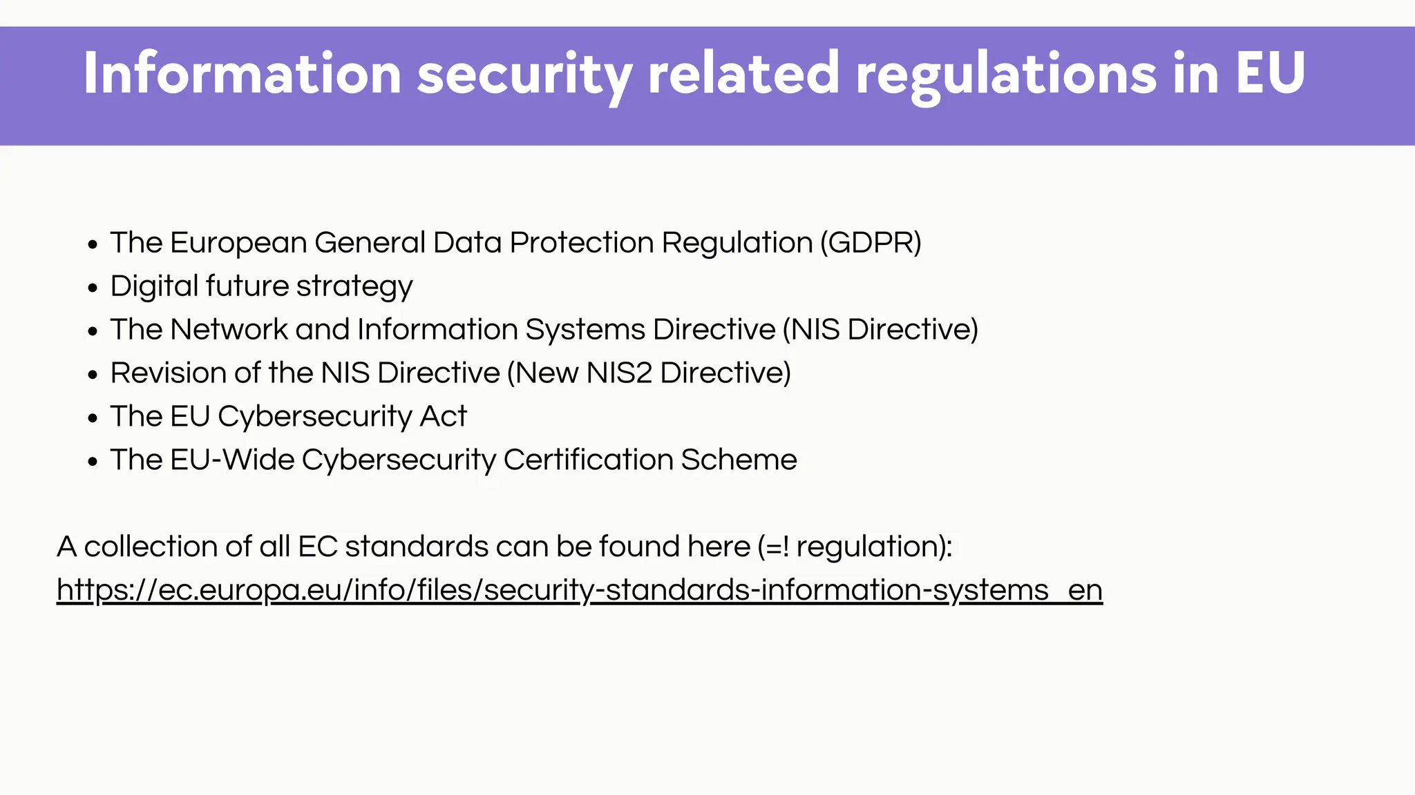 Information security related regulations in EU
The European General Data Protection Regulation (GDPR)
Digital future strategy
The Network and Information Systems Directive (NIS Directive)
Revision of the NIS Directive (New NIS2 Directive)
The EU Cybersecurity Act
The EU-Wide Cybersecurity Certification Scheme
A collection of all EC standards can be found here (=! regulation):
https://ec.europa.eu/info/files/security-standards-information-systems_en
 
