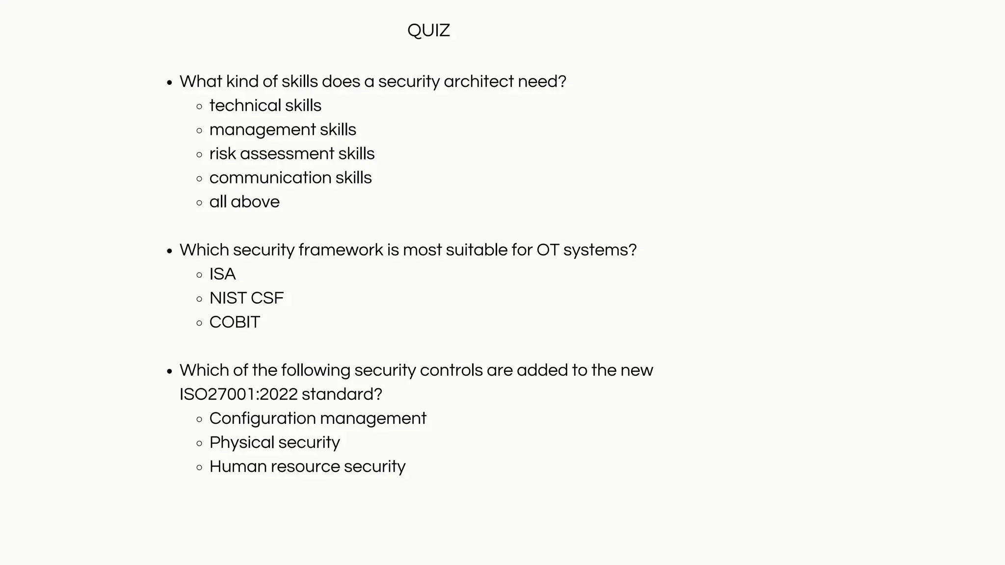 What kind of skills does a security architect need?
technical skills
management skills
risk assessment skills
communication skills
all above
Which security framework is most suitable for OT systems?
ISA
NIST CSF
COBIT
Which of the following security controls are added to the new
ISO27001:2022 standard?
Configuration management
Physical security
Human resource security
QUIZ
 