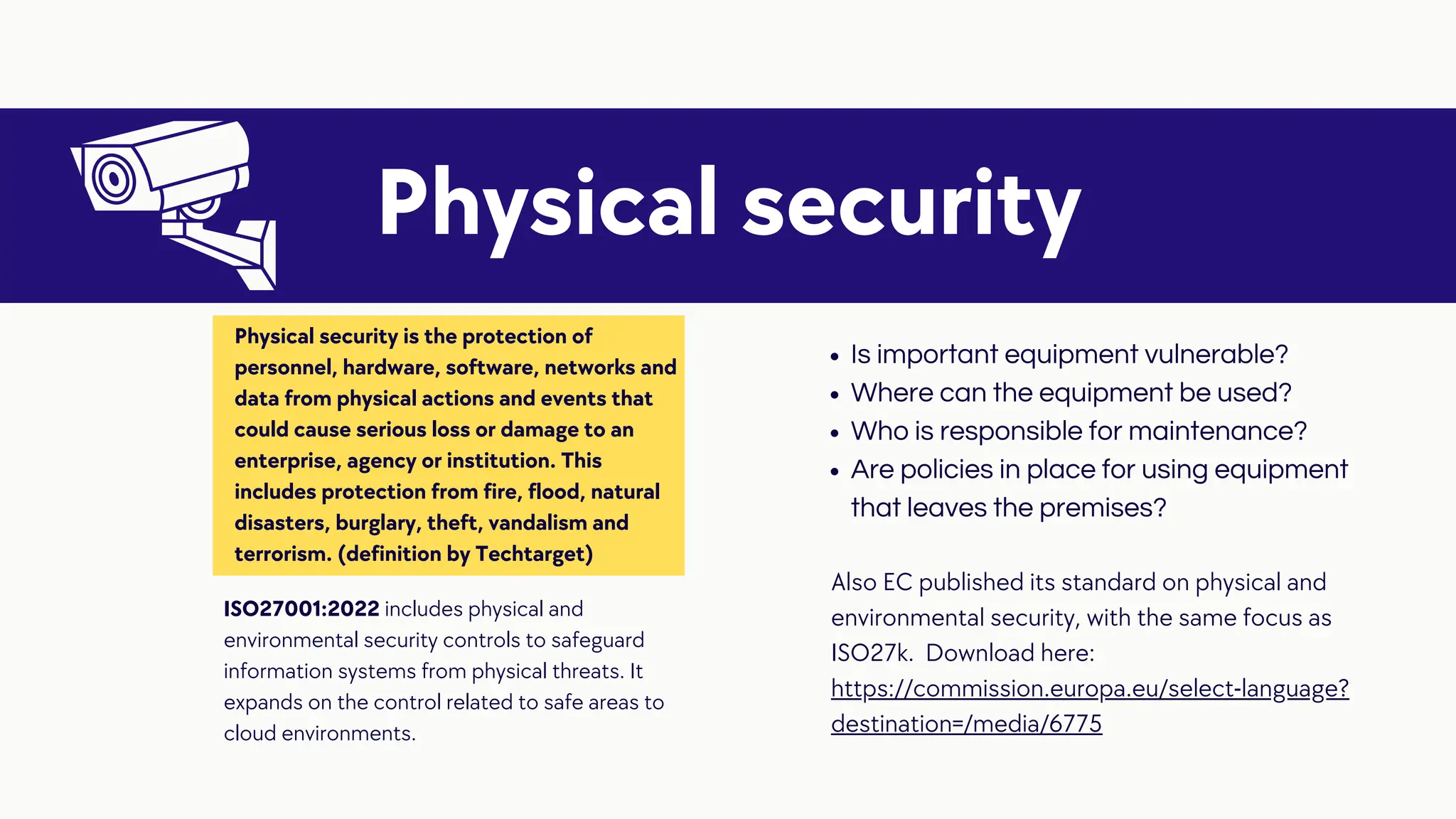 Is important equipment vulnerable?
Where can the equipment be used?
Who is responsible for maintenance?
Are policies in place for using equipment
that leaves the premises?
Physical security
Physical security is the protection of
personnel, hardware, software, networks and
data from physical actions and events that
could cause serious loss or damage to an
enterprise, agency or institution. This
includes protection from fire, flood, natural
disasters, burglary, theft, vandalism and
terrorism. (definition by Techtarget)
ISO27001:2022 includes physical and
environmental security controls to safeguard
information systems from physical threats. It
expands on the control related to safe areas to
cloud environments.
Also EC published its standard on physical and
environmental security, with the same focus as
ISO27k. Download here:
https://commission.europa.eu/select-language?
destination=/media/6775
 