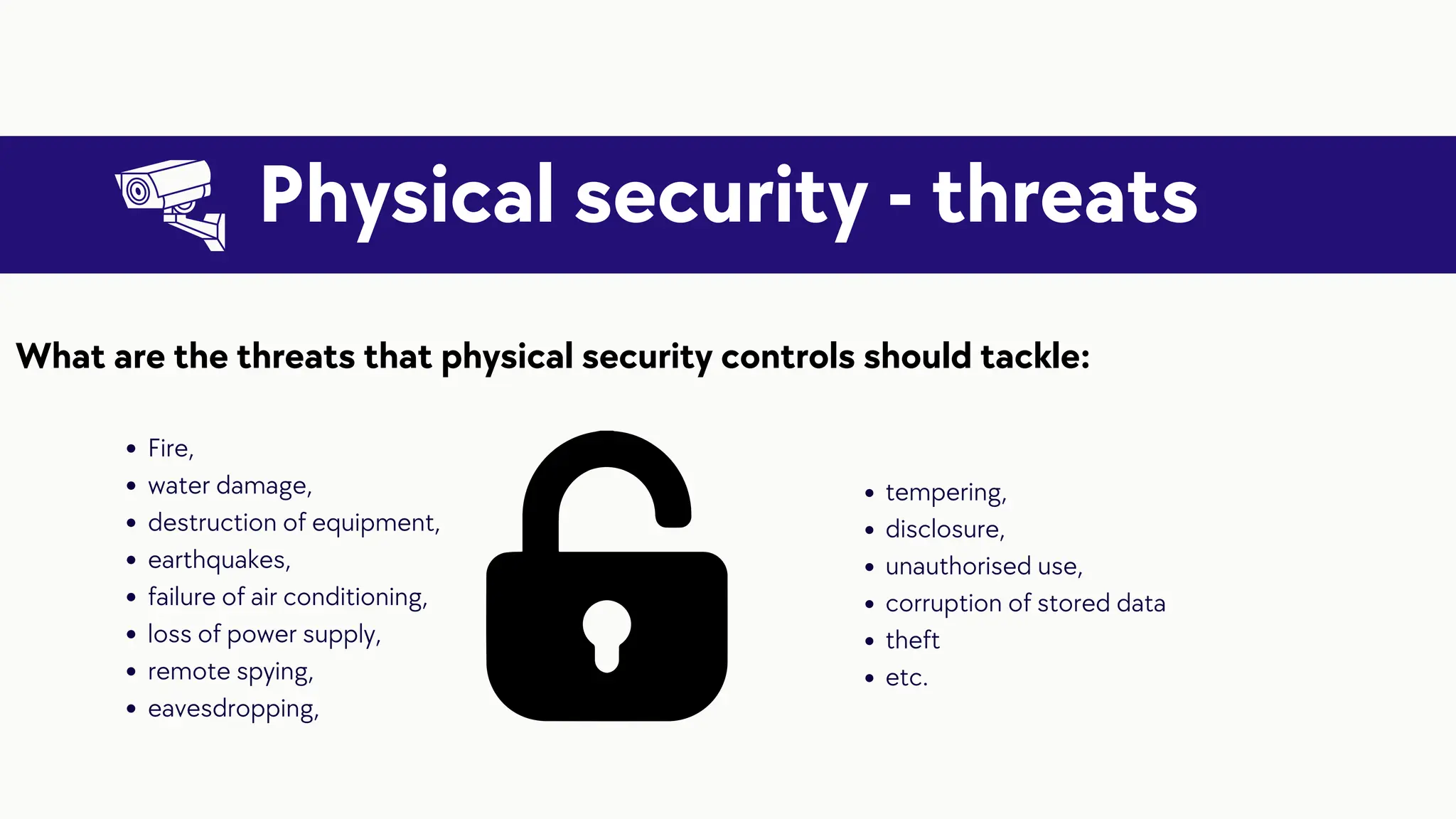 Physical security - threats
Fire,
water damage,
destruction of equipment,
earthquakes,
failure of air conditioning,
loss of power supply,
remote spying,
eavesdropping,
What are the threats that physical security controls should tackle:
tempering,
disclosure,
unauthorised use,
corruption of stored data
theft
etc.
 