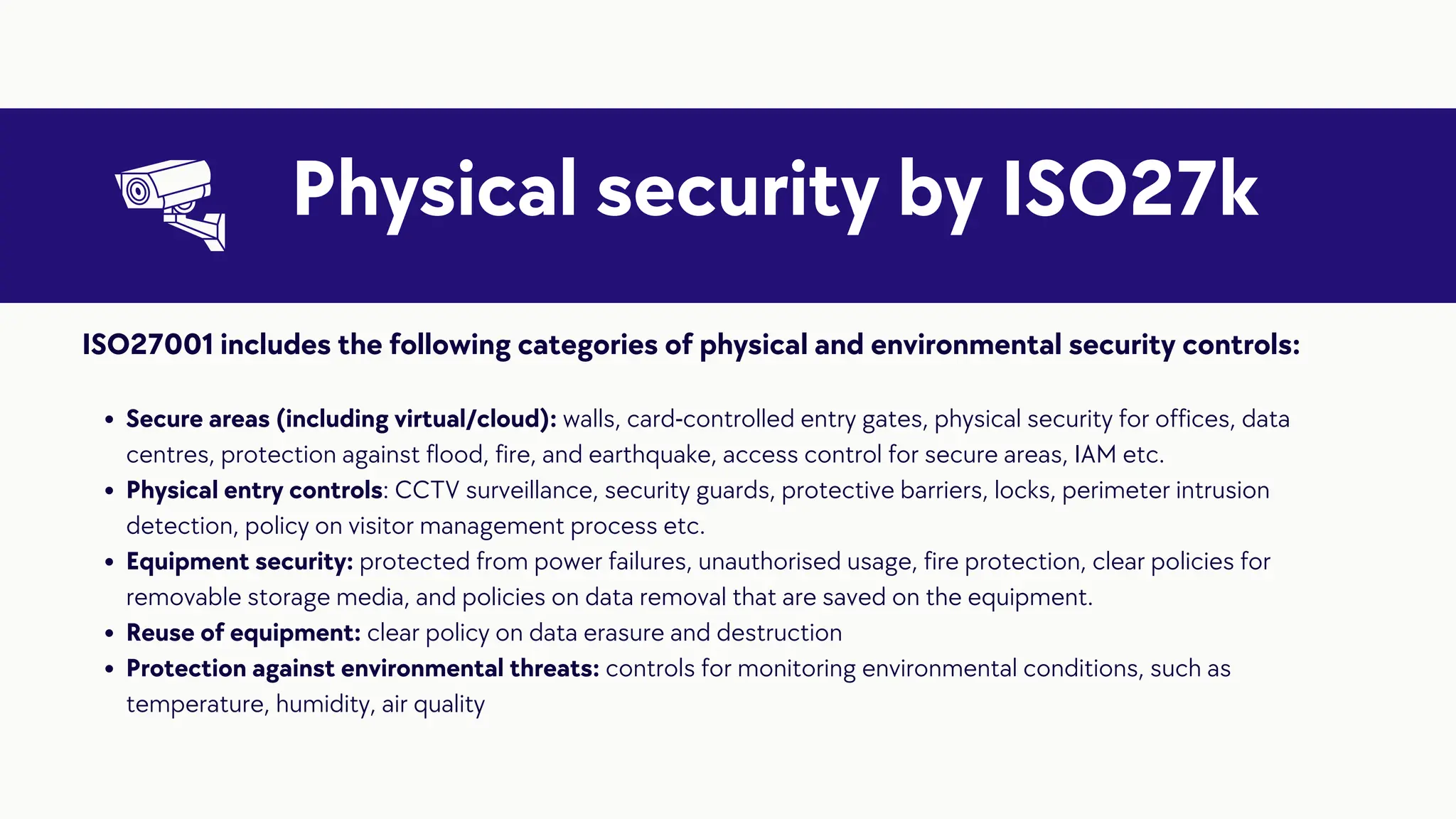 Physical security by ISO27k
Secure areas (including virtual/cloud): walls, card-controlled entry gates, physical security for offices, data
centres, protection against flood, fire, and earthquake, access control for secure areas, IAM etc.
Physical entry controls: CCTV surveillance, security guards, protective barriers, locks, perimeter intrusion
detection, policy on visitor management process etc.
Equipment security: protected from power failures, unauthorised usage, fire protection, clear policies for
removable storage media, and policies on data removal that are saved on the equipment.
Reuse of equipment: clear policy on data erasure and destruction
Protection against environmental threats: controls for monitoring environmental conditions, such as
temperature, humidity, air quality
ISO27001 includes the following categories of physical and environmental security controls:
 