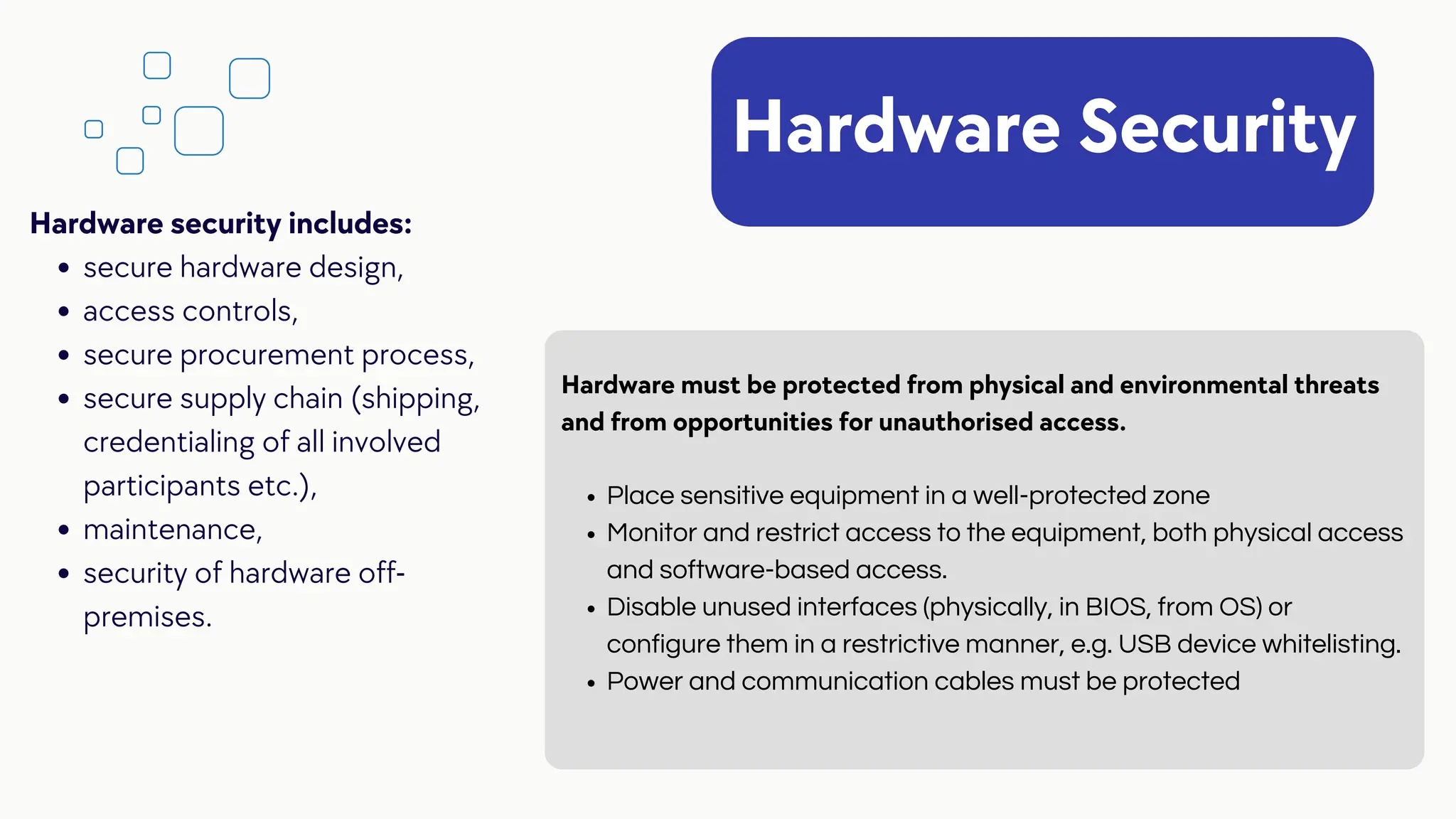 Hardware Security
Place sensitive equipment in a well-protected zone
Monitor and restrict access to the equipment, both physical access
and software-based access.
Disable unused interfaces (physically, in BIOS, from OS) or
configure them in a restrictive manner, e.g. USB device whitelisting.
Power and communication cables must be protected
Hardware must be protected from physical and environmental threats
and from opportunities for unauthorised access.
secure hardware design,
access controls,
secure procurement process,
secure supply chain (shipping,
credentialing of all involved
participants etc.),
maintenance,
security of hardware off-
premises.
Hardware security includes:
 