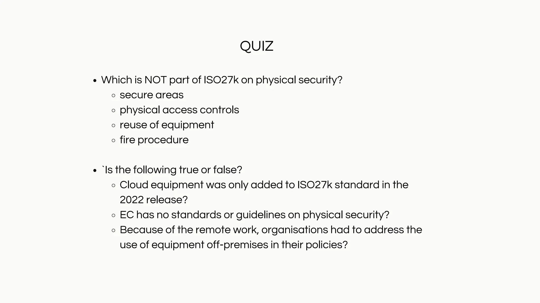 Which is NOT part of ISO27k on physical security?
secure areas
physical access controls
reuse of equipment
fire procedure
`Is the following true or false?
Cloud equipment was only added to ISO27k standard in the
2022 release?
EC has no standards or guidelines on physical security?
Because of the remote work, organisations had to address the
use of equipment off-premises in their policies?
QUIZ
 