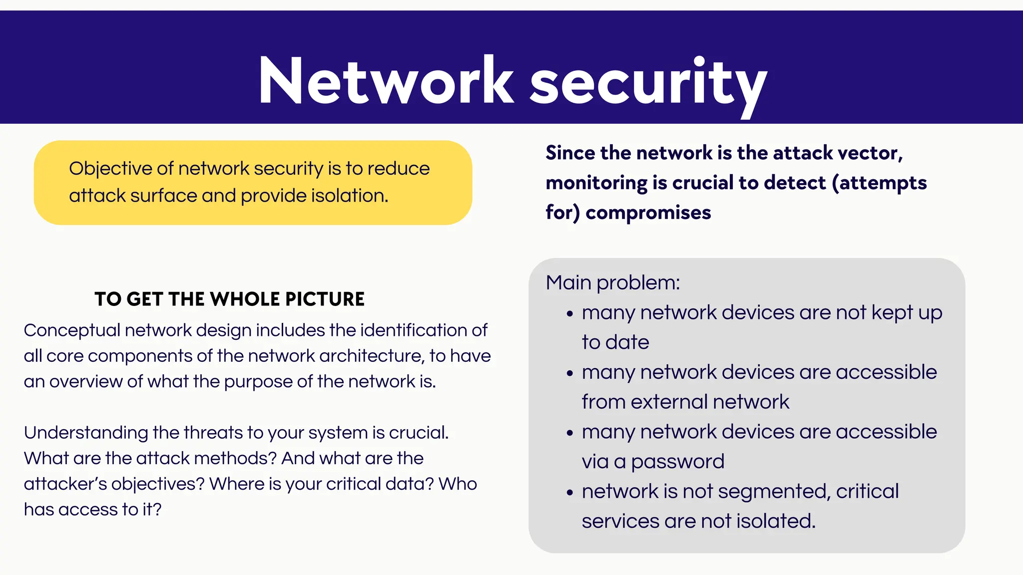 many network devices are not kept up
to date
many network devices are accessible
from external network
many network devices are accessible
via a password
network is not segmented, critical
services are not isolated.
Main problem:
Conceptual network design includes the identification of
all core components of the network architecture, to have
an overview of what the purpose of the network is.
Understanding the threats to your system is crucial.
What are the attack methods? And what are the
attacker’s objectives? Where is your critical data? Who
has access to it?
Network security
Objective of network security is to reduce
attack surface and provide isolation.
Since the network is the attack vector,
monitoring is crucial to detect (attempts
for) compromises
TO GET THE WHOLE PICTURE
 
