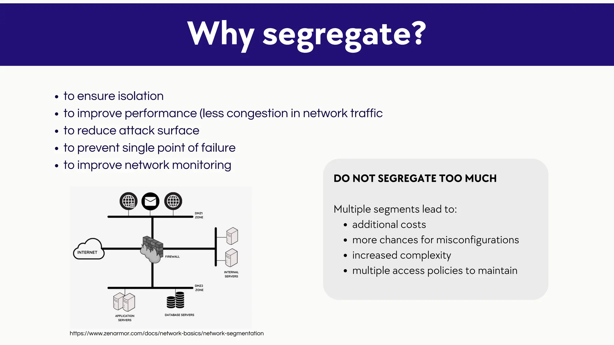 to ensure isolation
to improve performance (less congestion in network traffic
to reduce attack surface
to prevent single point of failure
to improve network monitoring
Why segregate?
additional costs
more chances for misconfigurations
increased complexity
multiple access policies to maintain
DO NOT SEGREGATE TOO MUCH
Multiple segments lead to:
https://www.zenarmor.com/docs/network-basics/network-segmentation
 