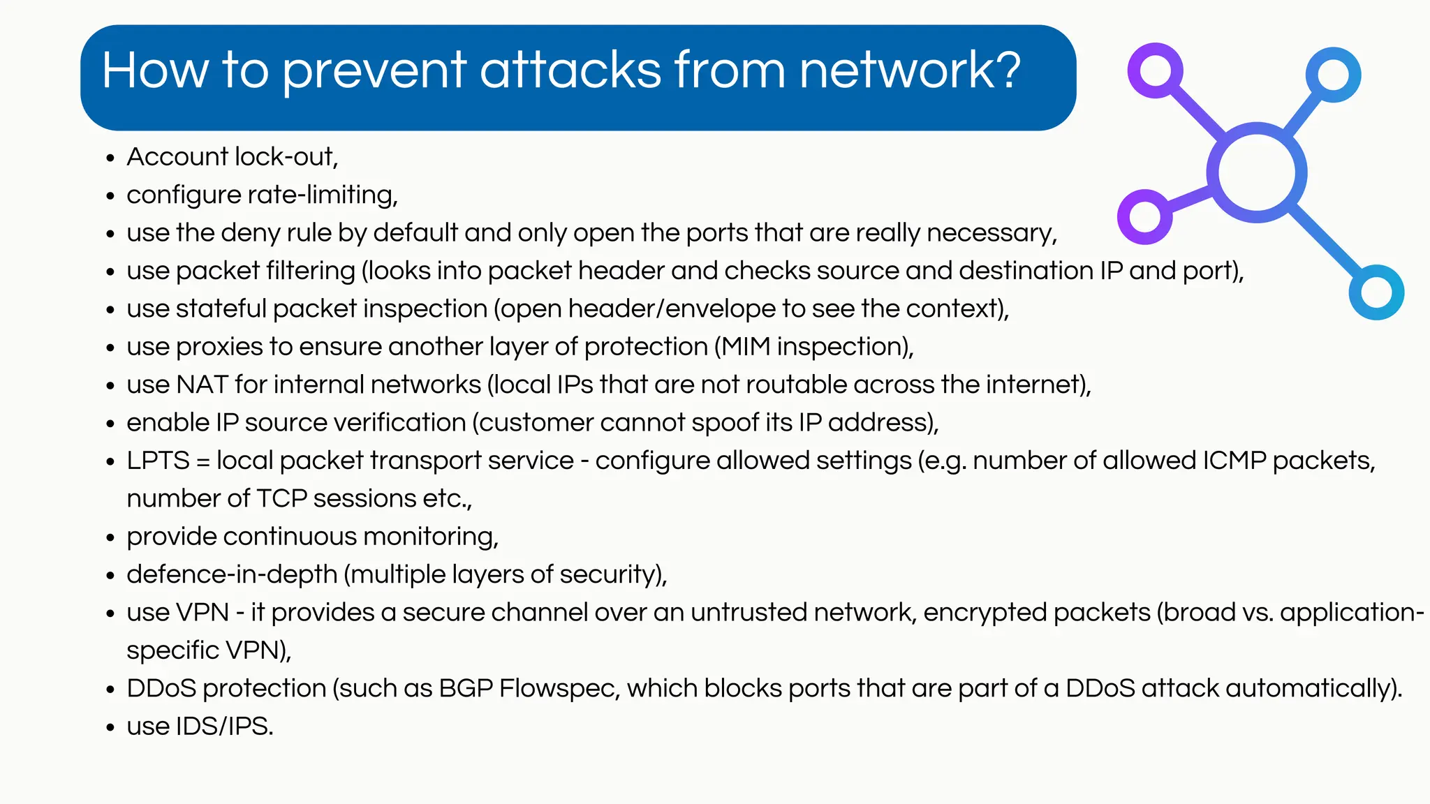 Account lock-out,
configure rate-limiting,
use the deny rule by default and only open the ports that are really necessary,
use packet filtering (looks into packet header and checks source and destination IP and port),
use stateful packet inspection (open header/envelope to see the context),
use proxies to ensure another layer of protection (MIM inspection),
use NAT for internal networks (local IPs that are not routable across the internet),
enable IP source verification (customer cannot spoof its IP address),
LPTS = local packet transport service - configure allowed settings (e.g. number of allowed ICMP packets,
number of TCP sessions etc.,
provide continuous monitoring,
defence-in-depth (multiple layers of security),
use VPN - it provides a secure channel over an untrusted network, encrypted packets (broad vs. application-
specific VPN),
DDoS protection (such as BGP Flowspec, which blocks ports that are part of a DDoS attack automatically).
use IDS/IPS.
How to prevent attacks from network?
 