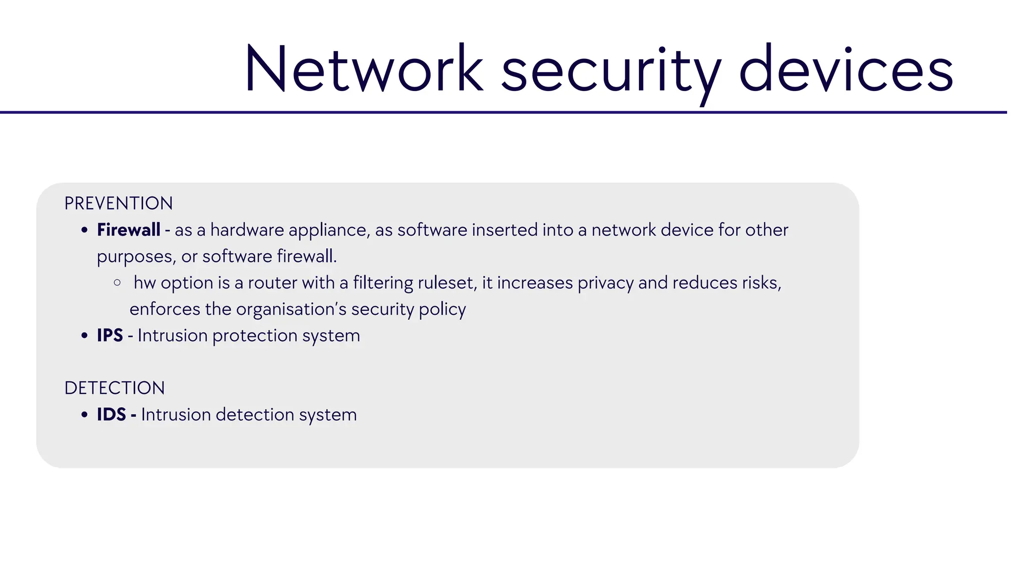 Firewall - as a hardware appliance, as software inserted into a network device for other
purposes, or software firewall.
hw option is a router with a filtering ruleset, it increases privacy and reduces risks,
enforces the organisation’s security policy
IPS - Intrusion protection system
IDS - Intrusion detection system
PREVENTION
DETECTION
Network security devices
 