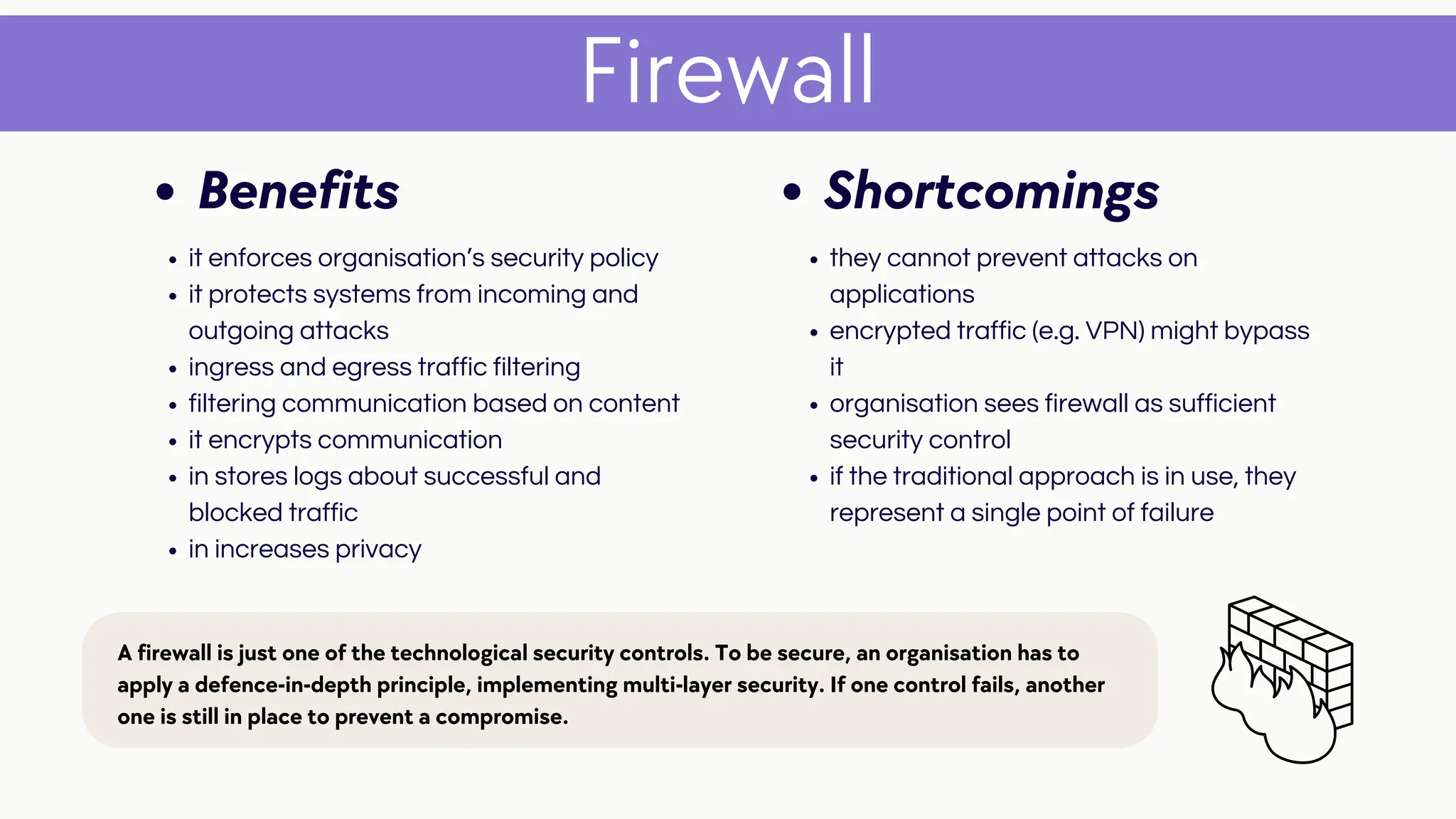 Firewall
Shortcomings
they cannot prevent attacks on
applications
encrypted traffic (e.g. VPN) might bypass
it
organisation sees firewall as sufficient
security control
if the traditional approach is in use, they
represent a single point of failure
Benefits
it enforces organisation’s security policy
it protects systems from incoming and
outgoing attacks
ingress and egress traffic filtering
filtering communication based on content
it encrypts communication
in stores logs about successful and
blocked traffic
in increases privacy
A firewall is just one of the technological security controls. To be secure, an organisation has to
apply a defence-in-depth principle, implementing multi-layer security. If one control fails, another
one is still in place to prevent a compromise.
 