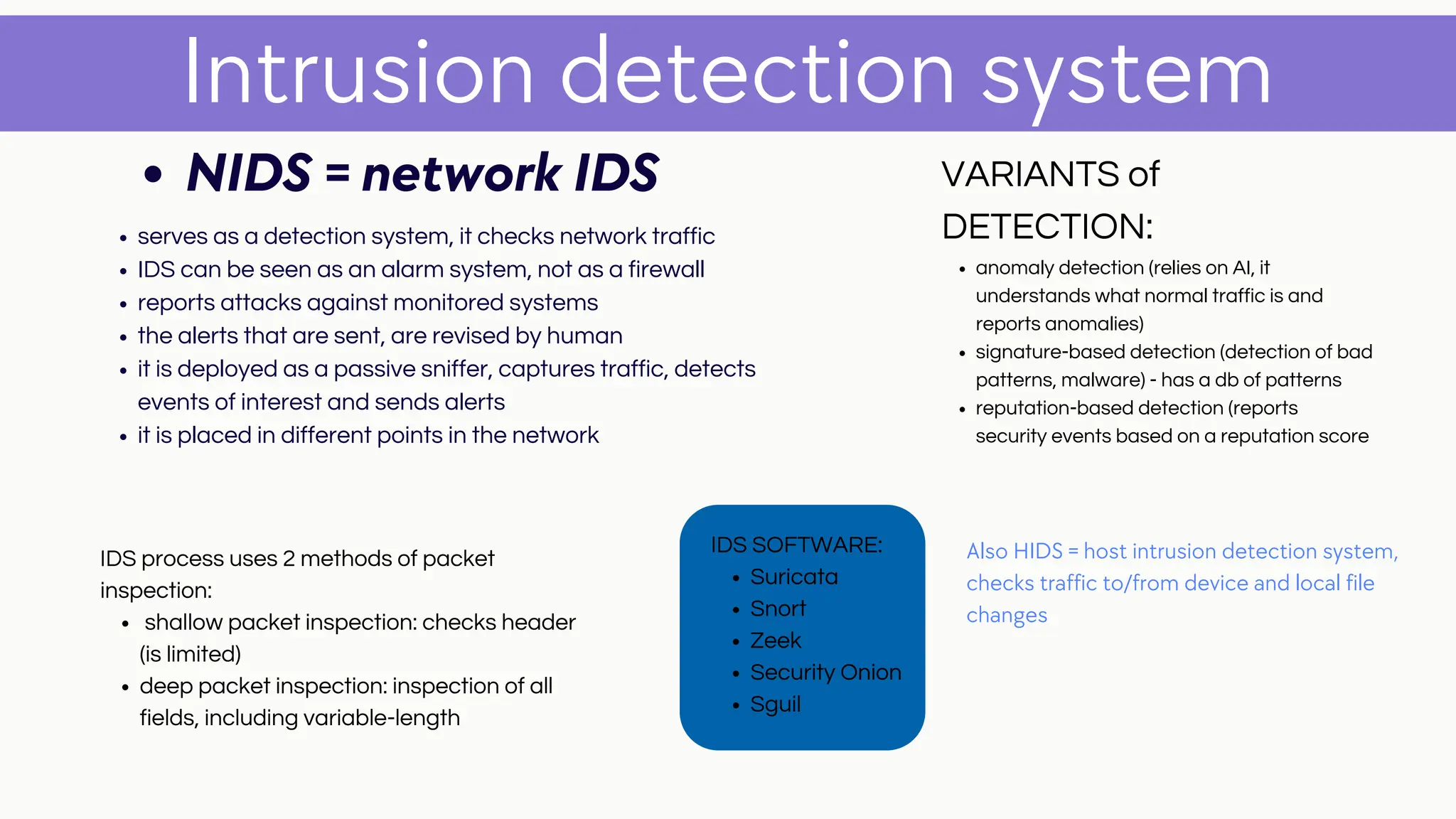 serves as a detection system, it checks network traffic
IDS can be seen as an alarm system, not as a firewall
reports attacks against monitored systems
the alerts that are sent, are revised by human
it is deployed as a passive sniffer, captures traffic, detects
events of interest and sends alerts
it is placed in different points in the network
Intrusion detection system
NIDS = network IDS
Also HIDS = host intrusion detection system,
checks traffic to/from device and local file
changes
anomaly detection (relies on AI, it
understands what normal traffic is and
reports anomalies)
signature-based detection (detection of bad
patterns, malware) - has a db of patterns
reputation-based detection (reports
security events based on a reputation score
VARIANTS of
DETECTION:
Suricata
Snort
Zeek
Security Onion
Sguil
IDS SOFTWARE:
shallow packet inspection: checks header
(is limited)
deep packet inspection: inspection of all
fields, including variable-length
IDS process uses 2 methods of packet
inspection:
 