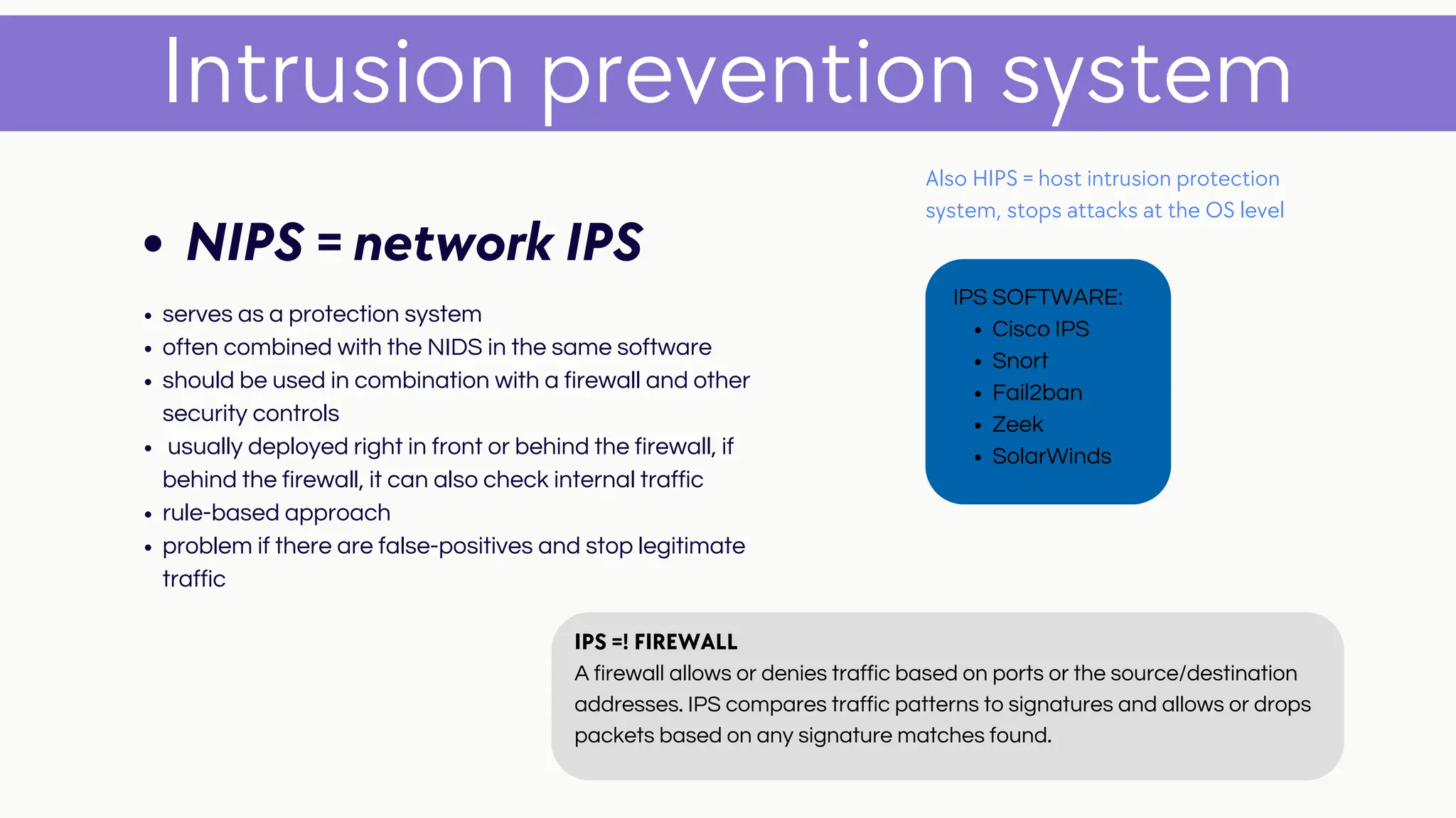 serves as a protection system
often combined with the NIDS in the same software
should be used in combination with a firewall and other
security controls
usually deployed right in front or behind the firewall, if
behind the firewall, it can also check internal traffic
rule-based approach
problem if there are false-positives and stop legitimate
traffic
Intrusion prevention system
NIPS = network IPS
Also HIPS = host intrusion protection
system, stops attacks at the OS level
Cisco IPS
Snort
Fail2ban
Zeek
SolarWinds
IPS SOFTWARE:
IPS =! FIREWALL
A firewall allows or denies traffic based on ports or the source/destination
addresses. IPS compares traffic patterns to signatures and allows or drops
packets based on any signature matches found.
 