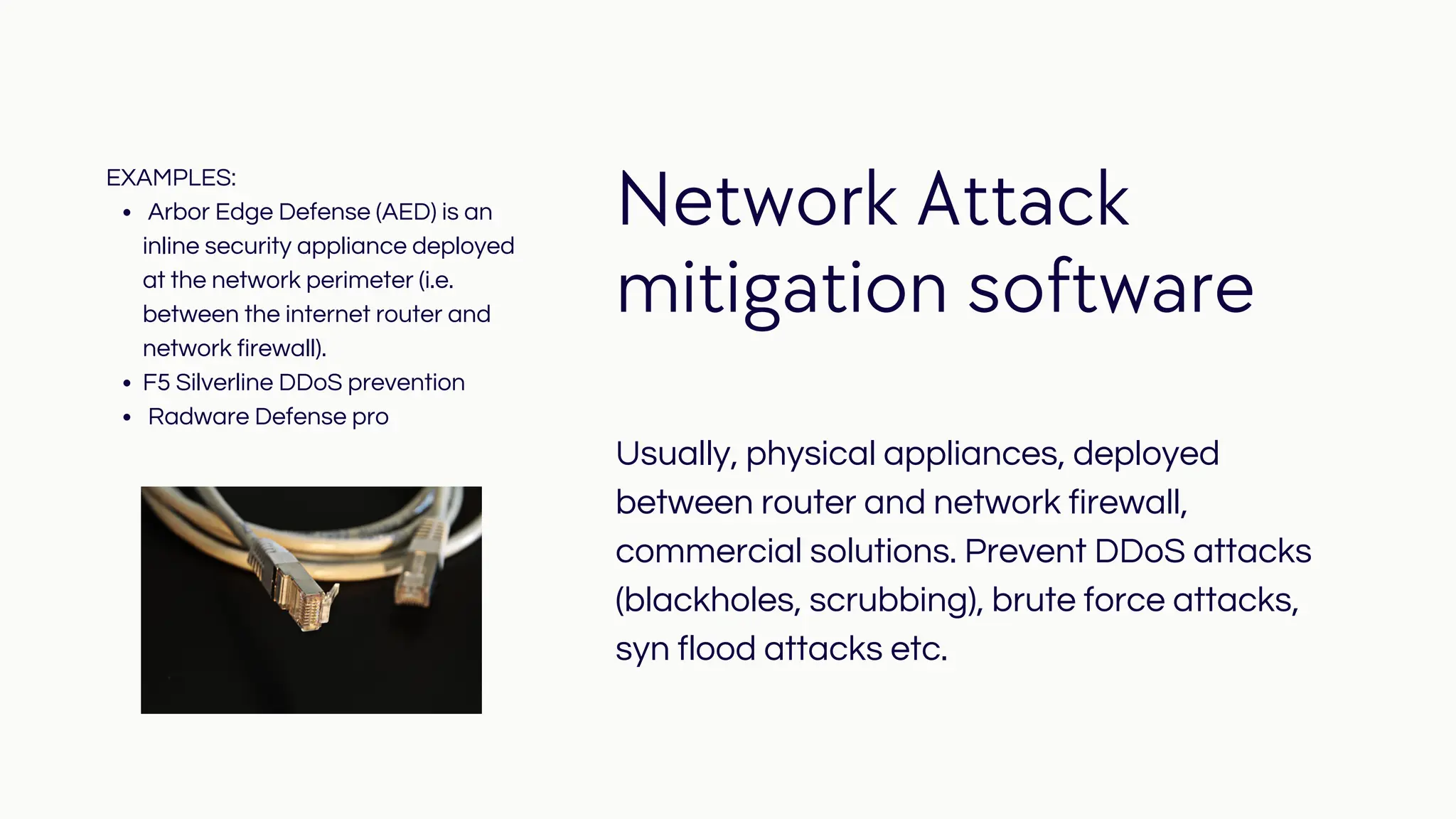 Network Attack
mitigation software
Usually, physical appliances, deployed
between router and network firewall,
commercial solutions. Prevent DDoS attacks
(blackholes, scrubbing), brute force attacks,
syn flood attacks etc.
Arbor Edge Defense (AED) is an
inline security appliance deployed
at the network perimeter (i.e.
between the internet router and
network firewall).
F5 Silverline DDoS prevention
Radware Defense pro
EXAMPLES:
 