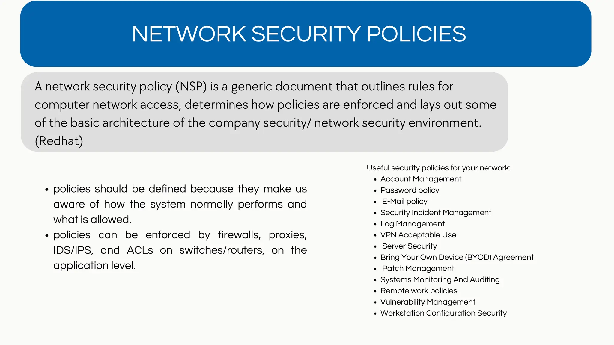 NETWORK SECURITY POLICIES
A network security policy (NSP) is a generic document that outlines rules for
computer network access, determines how policies are enforced and lays out some
of the basic architecture of the company security/ network security environment.
(Redhat)
policies should be defined because they make us
aware of how the system normally performs and
what is allowed.
policies can be enforced by firewalls, proxies,
IDS/IPS, and ACLs on switches/routers, on the
application level.
Account Management
Password policy
E-Mail policy
Security Incident Management
Log Management
VPN Acceptable Use
Server Security
Bring Your Own Device (BYOD) Agreement
Patch Management
Systems Monitoring And Auditing
Remote work policies
Vulnerability Management
Workstation Configuration Security
Useful security policies for your network:
 