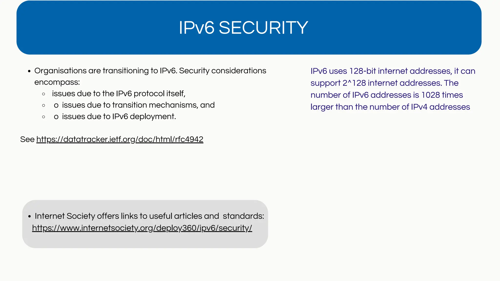 IPv6 SECURITY
Organisations are transitioning to IPv6. Security considerations
encompass:
issues due to the IPv6 protocol itself,
o issues due to transition mechanisms, and
o issues due to IPv6 deployment.
See https://datatracker.ietf.org/doc/html/rfc4942
Internet Society offers links to useful articles and standards:
https://www.internetsociety.org/deploy360/ipv6/security/
IPv6 uses 128-bit internet addresses, it can
support 2^128 internet addresses. The
number of IPv6 addresses is 1028 times
larger than the number of IPv4 addresses
 