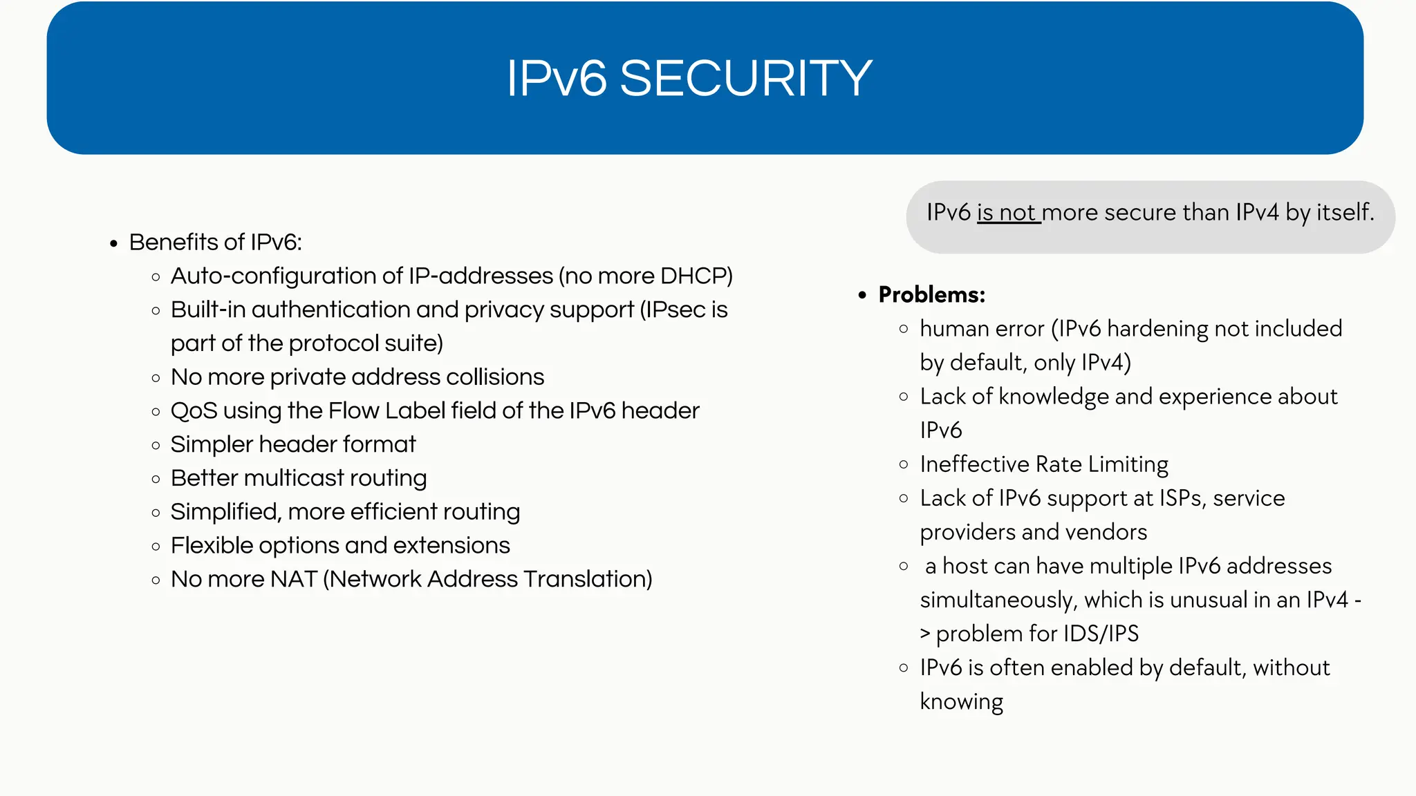 Benefits of IPv6:
Auto-configuration of IP-addresses (no more DHCP)
Built-in authentication and privacy support (IPsec is
part of the protocol suite)
No more private address collisions
QoS using the Flow Label field of the IPv6 header
Simpler header format
Better multicast routing
Simplified, more efficient routing
Flexible options and extensions
No more NAT (Network Address Translation)
IPv6 SECURITY
IPv6 is not more secure than IPv4 by itself.
Problems:
human error (IPv6 hardening not included
by default, only IPv4)
Lack of knowledge and experience about
IPv6
Ineffective Rate Limiting
Lack of IPv6 support at ISPs, service
providers and vendors
a host can have multiple IPv6 addresses
simultaneously, which is unusual in an IPv4 -
> problem for IDS/IPS
IPv6 is often enabled by default, without
knowing
 