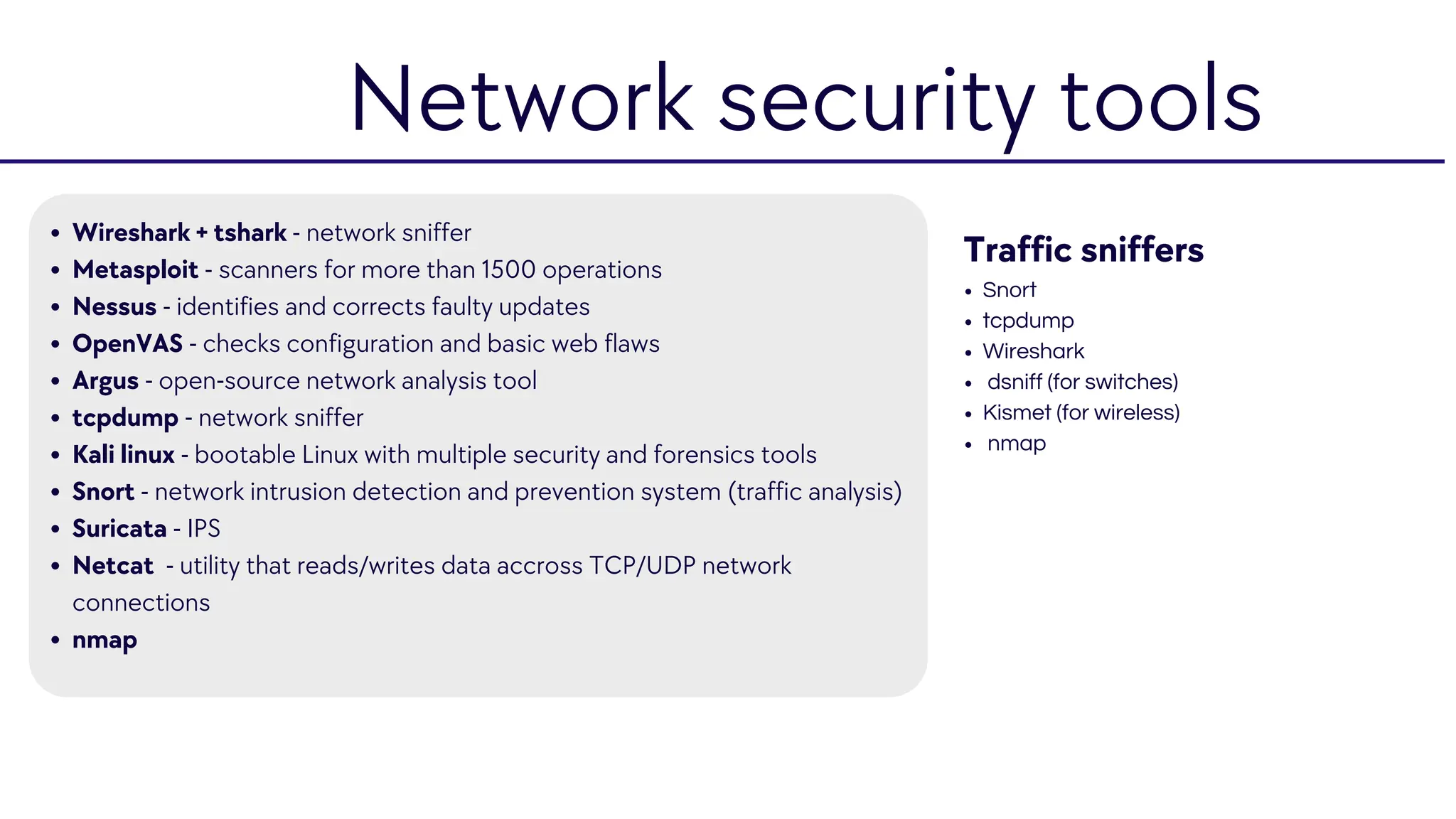 Wireshark + tshark - network sniffer
Metasploit - scanners for more than 1500 operations
Nessus - identifies and corrects faulty updates
OpenVAS - checks configuration and basic web flaws
Argus - open-source network analysis tool
tcpdump - network sniffer
Kali linux - bootable Linux with multiple security and forensics tools
Snort - network intrusion detection and prevention system (traffic analysis)
Suricata - IPS
Netcat - utility that reads/writes data accross TCP/UDP network
connections
nmap
Traffic sniffers
Snort
tcpdump
Wireshark
dsniff (for switches)
Kismet (for wireless)
nmap
Network security tools
 