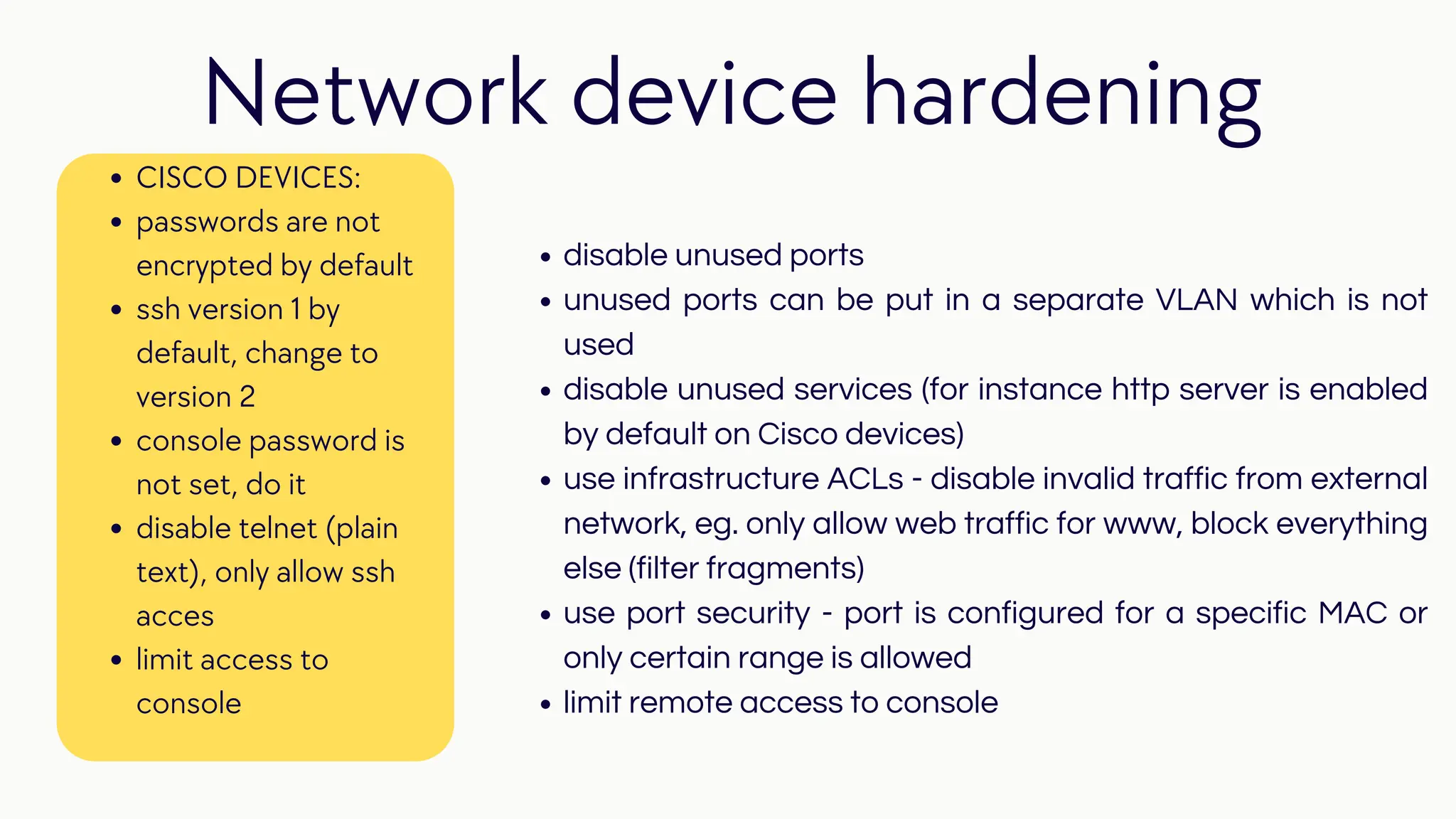 disable unused ports
unused ports can be put in a separate VLAN which is not
used
disable unused services (for instance http server is enabled
by default on Cisco devices)
use infrastructure ACLs - disable invalid traffic from external
network, eg. only allow web traffic for www, block everything
else (filter fragments)
use port security - port is configured for a specific MAC or
only certain range is allowed
limit remote access to console
Network device hardening
CISCO DEVICES:
passwords are not
encrypted by default
ssh version 1 by
default, change to
version 2
console password is
not set, do it
disable telnet (plain
text), only allow ssh
acces
limit access to
console
 