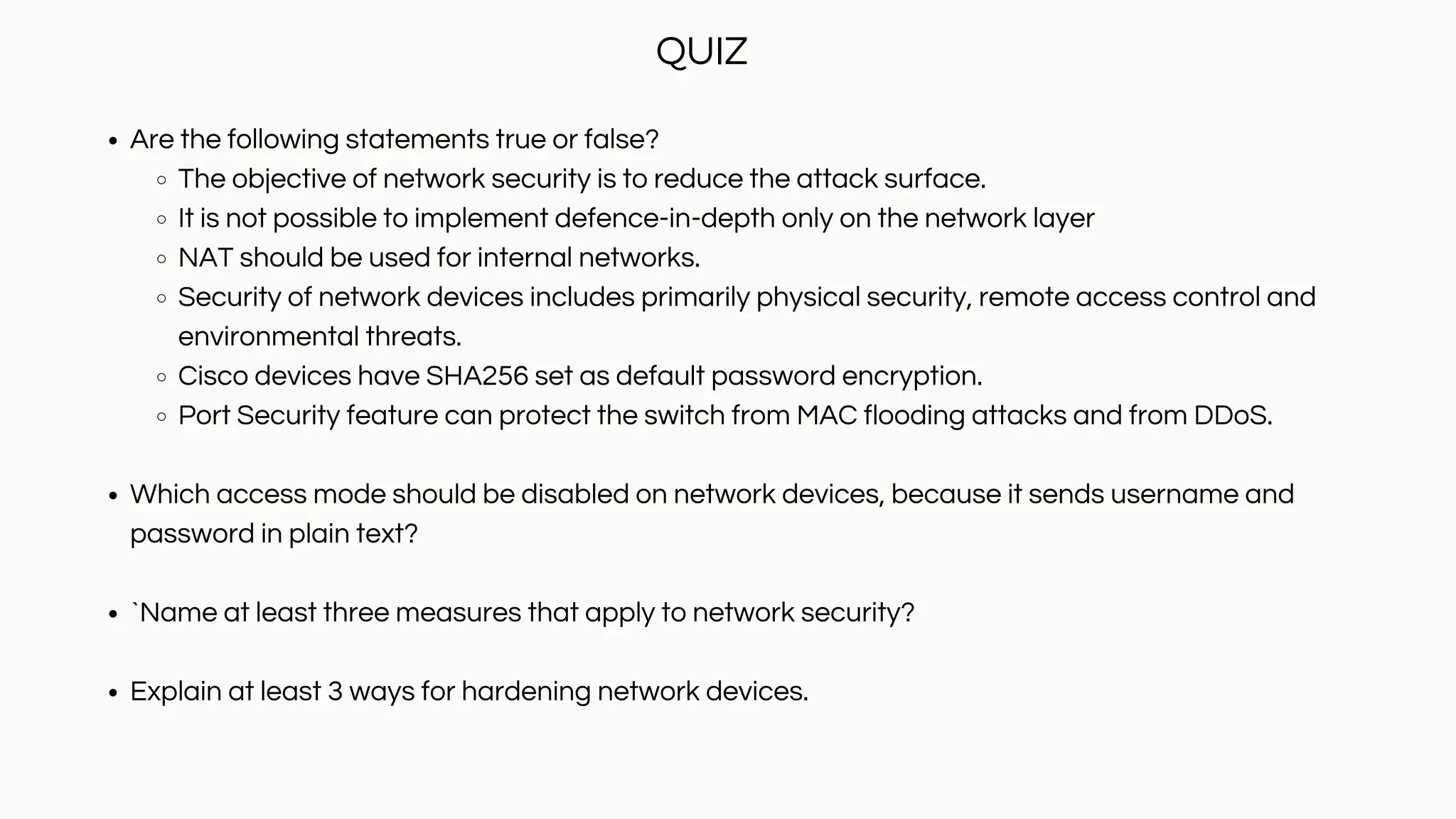 Are the following statements true or false?
The objective of network security is to reduce the attack surface.
It is not possible to implement defence-in-depth only on the network layer
NAT should be used for internal networks.
Security of network devices includes primarily physical security, remote access control and
environmental threats.
Cisco devices have SHA256 set as default password encryption.
Port Security feature can protect the switch from MAC flooding attacks and from DDoS.
Which access mode should be disabled on network devices, because it sends username and
password in plain text?
`Name at least three measures that apply to network security?
Explain at least 3 ways for hardening network devices.
QUIZ
 