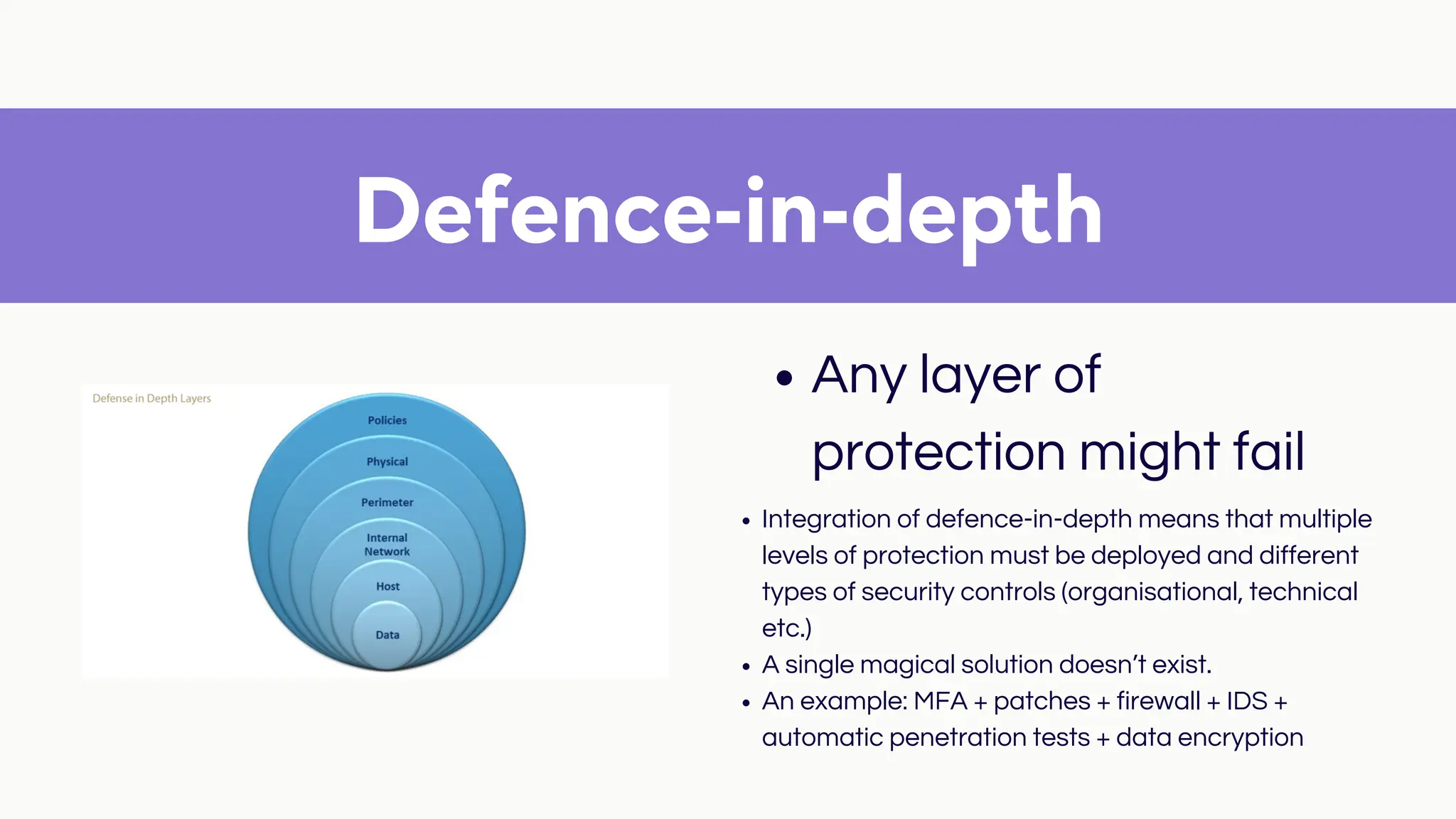 Defence-in-depth
Any layer of
protection might fail
Integration of defence-in-depth means that multiple
levels of protection must be deployed and different
types of security controls (organisational, technical
etc.)
A single magical solution doesn’t exist.
An example: MFA + patches + firewall + IDS +
automatic penetration tests + data encryption
 