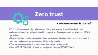 Zero trust
No asset or user is trusted.
You don’t automatically believe everything inside your firewall can be trusted.
All users should be authenticated (in or outside of an organisation network) - MFA if
possible.
Key principles: continuous verification, minimising the impact of a compromise if it
occurs, and granting access only if it is really needed.
The focus is on protecting resources, not network segments
See NIST SP 800-207: https://csrc.nist.gov/pubs/sp/800/207/final
 