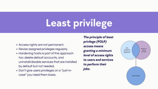 Least privilege
The principle of least
privilege (POLP)
access means
granting a minimum
level of access rights
to users and services
to perform their
jobs.
Access rights are not permanent.
Revise assigned privileges regularly.
Hardening hosts is part of this approach
too: delete default accounts, and
uninstall/disable services that are installed
by default but not needed.
Don’t give users privileges on a “just-in-
case” you need them basis.
 