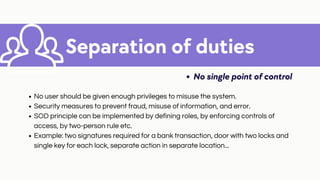 Separation of duties
No single point of control
No user should be given enough privileges to misuse the system.
Security measures to prevent fraud, misuse of information, and error.
SOD principle can be implemented by defining roles, by enforcing controls of
access, by two-person rule etc.
Example: two signatures required for a bank transaction, door with two locks and
single key for each lock, separate action in separate location...
 