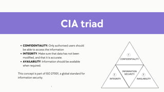 CIA triad
CONFIDENTIALITY: Only authorised users should
be able to access the information
INTEGRITY: Make sure that data has not been
modified, and that it is accurate.
AVAILABILITY: Information should be available
when required.
This concept is part of ISO 27001, a global standard for
information security.
:
 