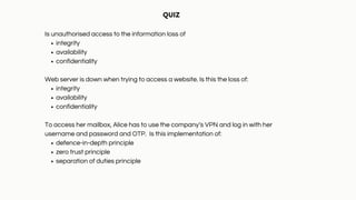 integrity
availability
confidentiality
integrity
availability
confidentiality
defence-in-depth principle
zero trust principle
separation of duties principle
QUIZ
Is unauthorised access to the information loss of
Web server is down when trying to access a website. Is this the loss of:
To access her mailbox, Alice has to use the company’s VPN and log in with her
username and password and OTP. Is this implementation of:
 