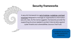 To implement security and
develop cybersecurity
programme.
Security frameworks
A security framework is a set of policies, guidelines, and best
practices designed to manage an organization’s information
security risks. As the name suggests, frameworks provide the
supporting structure needed to protect internal data against
cyber threats and vulnerabilities. (source: OneTrust)
 