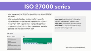 also known as the 'ISMS Family of Standards' or 'ISO27K'
for short
international standard for information security,
cybersecurity and protection. Updated in 02/2022.
more than 100k organisation worldwide certified
organisation has to formalise procedures, security
policies, has risk assessment plan
ISO 27000 series
ISO27001 Specification of Information
Security Management System (ISMS)
ISO27002 Information security controls
ISO27005 Iso standard for information
security risk management
https://www.iso.org/standards.html
 