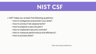 NIST CSF
NIST helps you answer the following questions:
How to categorise and protect your data?
How to conduct risk assessments?
How to prepare a security plan?
How to implement security controls?
How to measure performance and efficiency?
How to process data?
https://www.nist.gov/cybersecurity
 